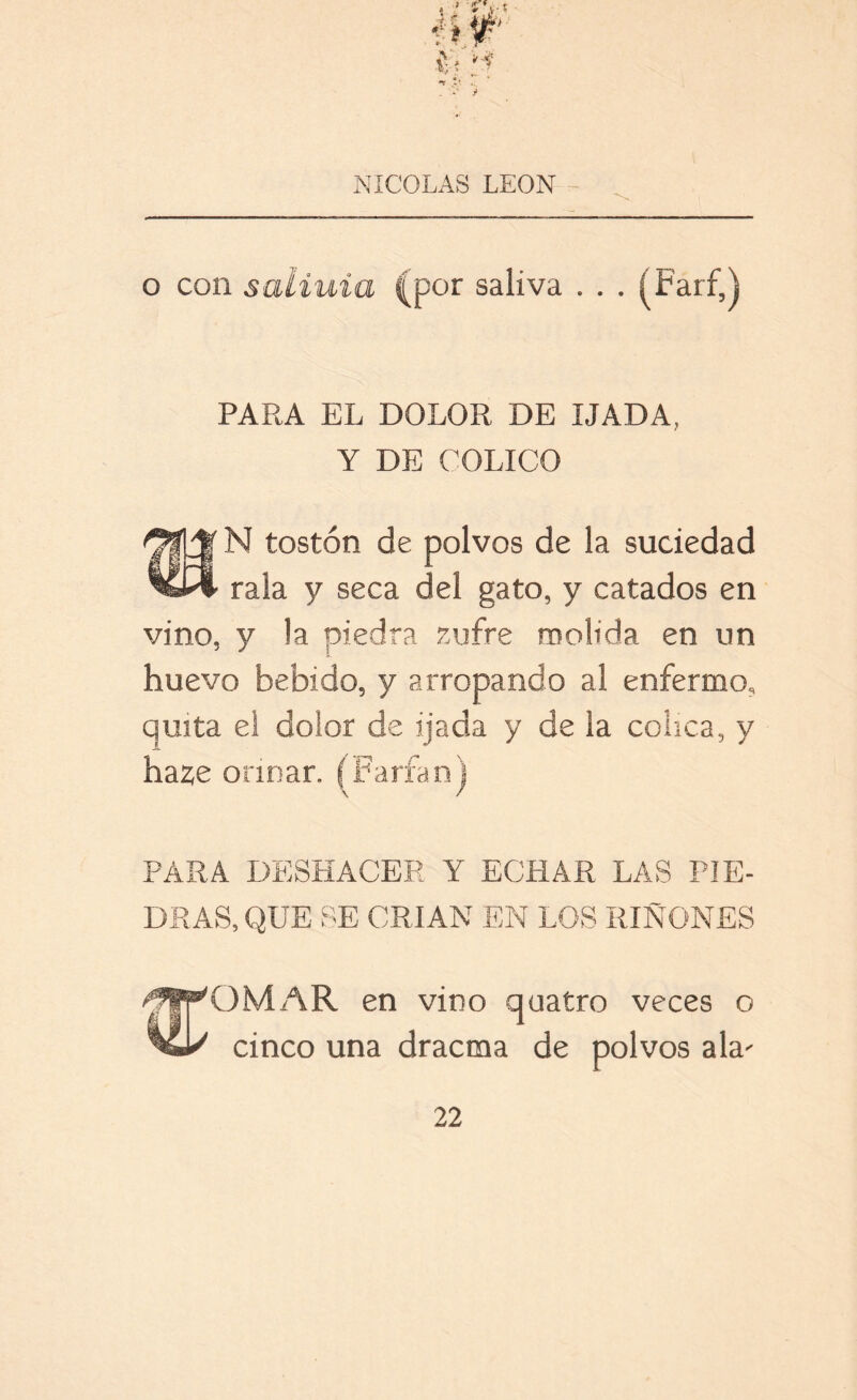 o con saliuia (por saliva . . . (Tarf,j PARA EL DOLOR DE IJADA, Y DE COLICO N tostón de polvos de la suciedad rala y seca del gato, y catados en vino, y la piedra zufre molida en un huevo bebido, y arropando al enfermo, quita el dolor de ijada y de la cólica, y haze orinar. (Paría nj PARA DESHACER Y ECHAR LAS PIE- DRAS, QUE SE CRIAN EN LOS RIÑONES O MAR en vino quatro veces o cinco una dracma de polvos ala'