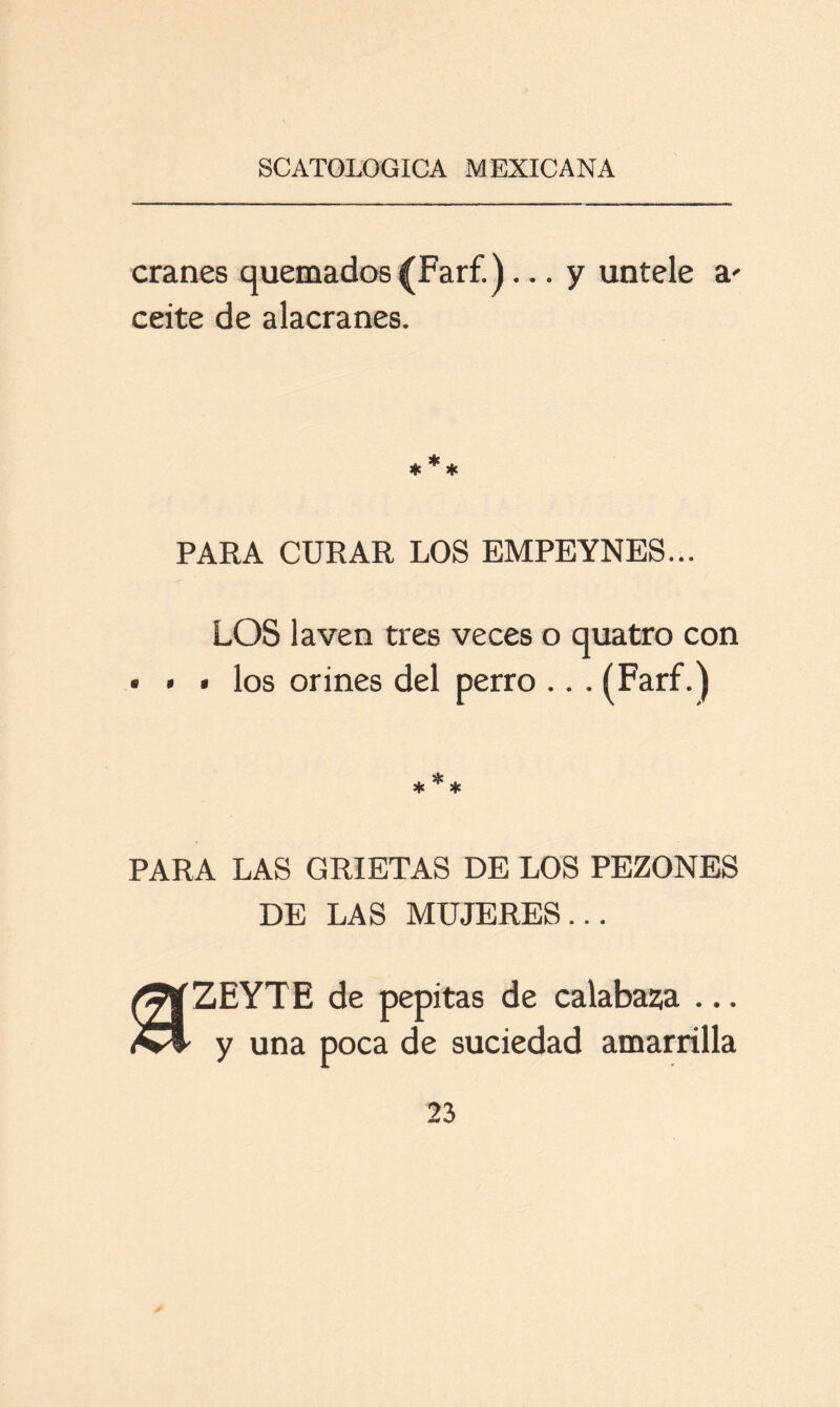 cranes quemados (Farf.)... y úntele a' ceite de alacranes. PARA CURAR LOS EMPEYNES... LOS laven tres veces o quatro con • • * los orines del perro .. . (Farf.) PARA LAS GRIETAS DE LOS PEZONES DE LAS MUJERES... ZEYT E de pepitas de calabaza ... y una poca de suciedad amanilla