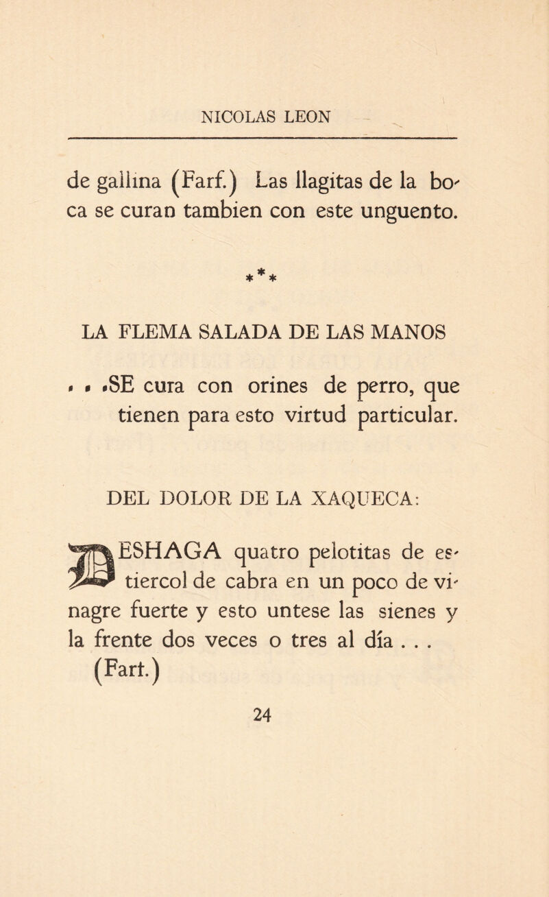 de gallina (Farf.) Las llagitas de la bo- ca se curan también con este ungüento. LA FLEMA SALADA DE LAS MANOS . • .SE cura con orines de perro, que tienen para esto virtud particular. DEL DOLOR DE LA XAQUECA: ESHAGA quatro pelotitas de es* tiercol de cabra en un poco de vi- nagre fuerte y esto úntese las sienes y la frente dos veces o tres al día . . . (Fart.)