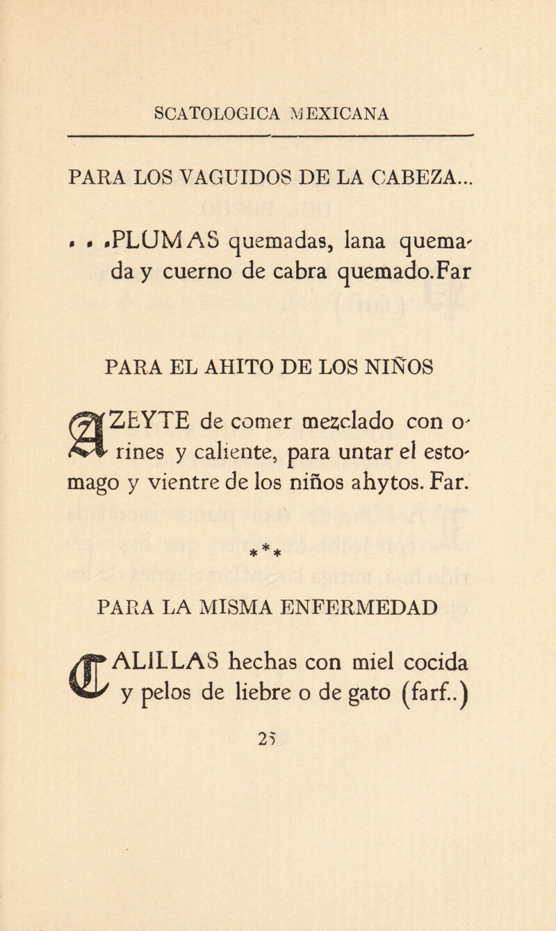 PARA LOS VAGUIDOS DE LA CABEZA... . . .PLUMAS quemadas, lana quema' da y cuerno de cabra quemado.Far PARA EL AHITO DE LOS ÑIÑOS ZEYTE de comer mezclado con o- riñes y caliente, para untar el esto' mago y vientre de los niños ahytos. Far. * * * PARA LA MISMA ENFERMEDAD CALILLAS hechas con miel cocida y pelos de liebre o de gato (farf..)