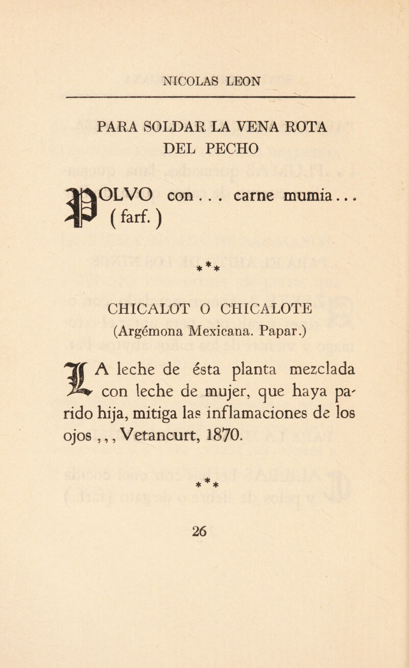 PARA SOLDAR LA VENA ROTA DEL PECHO OLVO (farf. ) con .. . carne mumia.., 3k * * * CHICALOT O CHICALOTE (Argémona Mexicana. Papar.) A leche de ésta planta mezclada con leche de mujer, que haya pa' rido hija, mitiga las inflamaciones de los ojos ,,, Vetancurt, 1870. *