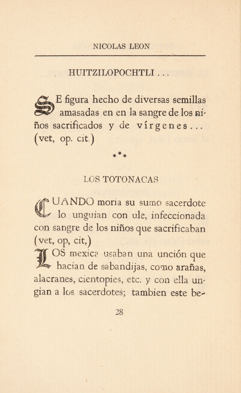 HUITZILOPOCHTLI . .. E figura hecho de diversas semillas amasadas en en la sangre de los ni' ños sacrificados y de vírgenes... (vet, op. cit.) * * * LOS TOTONACAS jf4 UANDO moría su sumo sacerdote lo unguian con ule, infeccionada con sangre de los niños que sacrificaban (vet, op, cit,) OS mexic? usaban una unción que hacían de sabandijas, como arañas, alacranes, cientopies, etc. y con ella uíl gian a los sacerdotes; también este be-