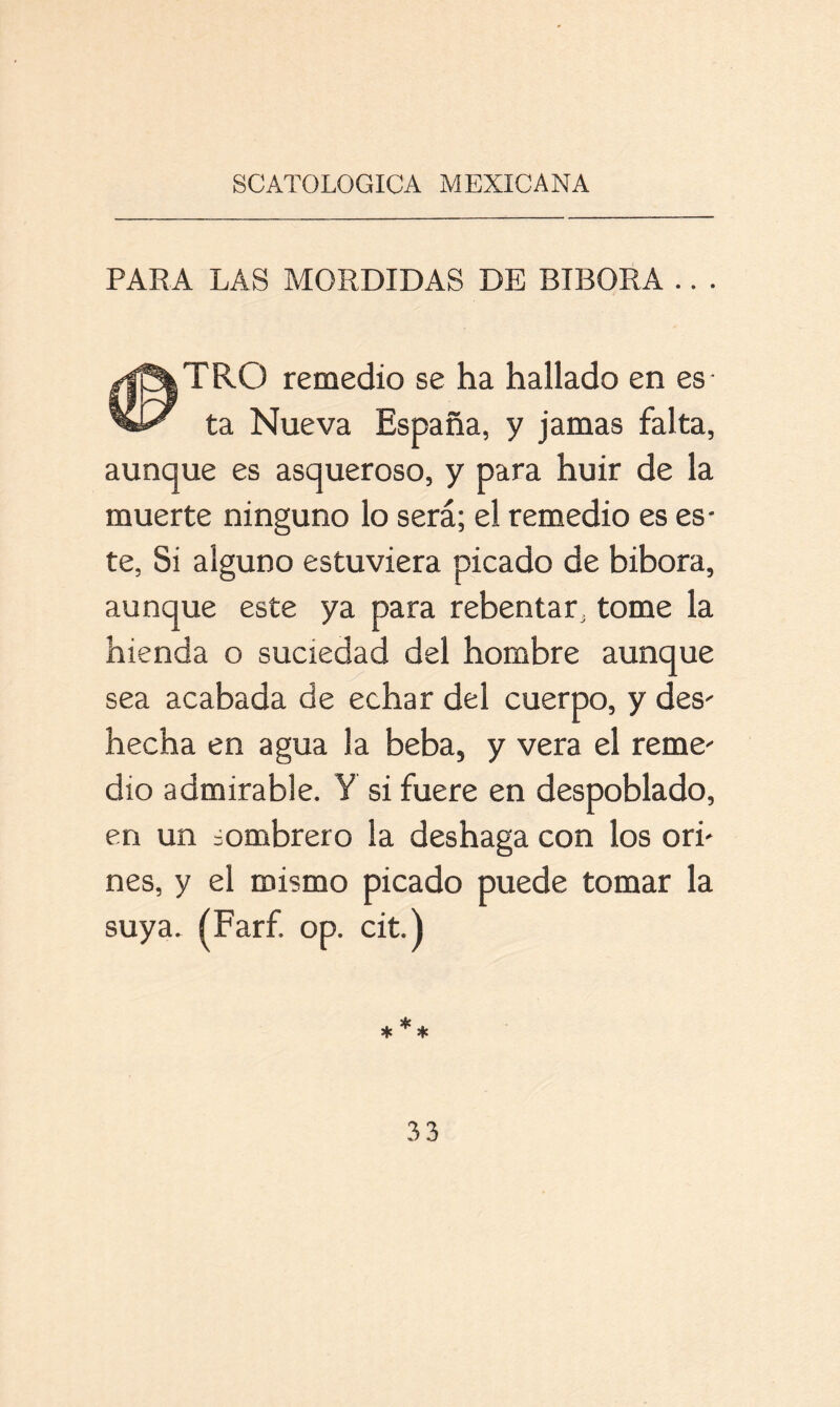 PARA LAS MORDIDAS DE BIBORA .. . <0 TRO remedio se ha hallado en es- ta Nueva España, y jamas falta, aunque es asqueroso, y para huir de la muerte ninguno lo será; el remedio es es- te, Si alguno estuviera picado de bibora, aunque este ya para rebentar, tome la hienda o suciedad del hombre aunque sea acabada de echar del cuerpo, y des- hecha en agua la beba, y vera el reme- dio admirable. Y si fuere en despoblado, en un sombrero la deshaga con los ori- nes, y el mismo picado puede tomar la suya. (Farf. op. cit.)