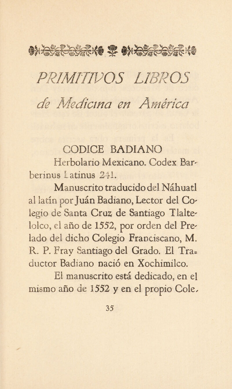 de Medicina en América CODICE BADIANO Herbolario Mexicano. Codex Bar berinus Latinus 241. Manuscrito traducido del Náhuatl al latín por Juán Badiano, Lector del Co' iegio de Santa Cruz de Santiago Tíalte- lolco, el año de 1552, por orden del Pre^ lado del dicho Colegio Franciscano, M. R. P. Fray Santiago del Grado. El Tra= ductor Badiano nació en Xochimilco. El manuscrito está dedicado, en el mismo año de 3552 y en el propio Colé,