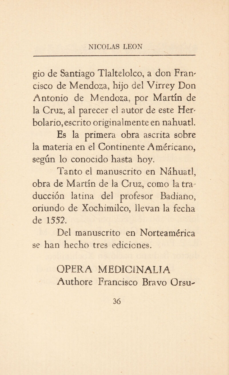 gio de Santiago Tlaltelolco, a don Fran- cisco de Mendoza, hijo del Virrey Don Antonio de Mendoza, por Martín de la Cruz, al parecer el autor de este Her- bolario, escrito originalmente en náhuatl. Es la primera obra ascrita sobre la materia en el Continente Americano, según lo conocido hasta hoy. Tanto el manuscrito en Náhuatl, obra de Martín de la Cruz, como la tra- ducción latina del profesor Badiano, oriundo de Xochimilco, llevan la fecha de 1552. Del manuscrito en Norteamérica se han hecho tres ediciones. OPERA MEDÍCÍNALIA Authore Francisco Bravo Orsu-