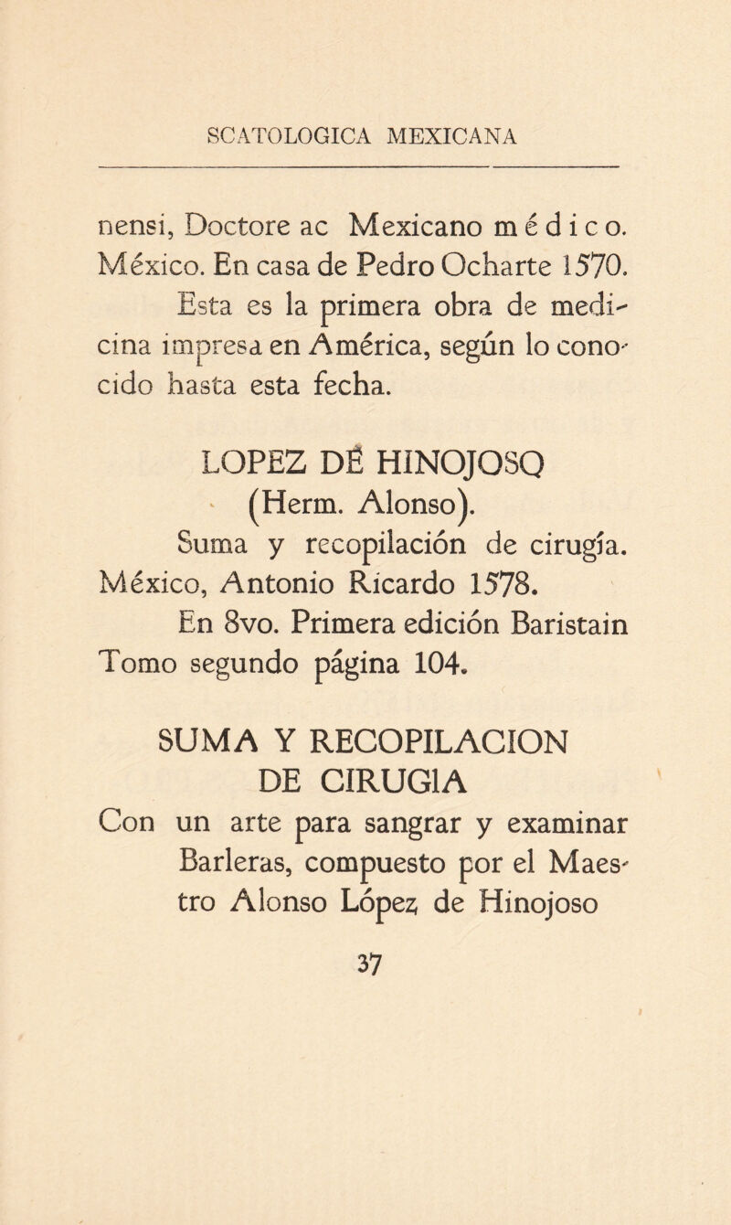 nensi, Doctore ac Mexicano médico. México. En casa de Pedro Ocharte 1570. Esta es la primera obra de medi- cina impresa en América, según lo cono- cido hasta esta fecha. LOPEZ DÉ HÍNOJOSQ • ÍHerm. Alonso). Suma y recopilación de cirugía. México, Antonio Ricardo 1578. En 8vo. Primera edición Baristain Tomo segundo página 104. SUMA Y RECOPILACION DE CIRUGIA Con un arte para sangrar y examinar Barleras, compuesto por el Maes- tro Alonso López de Hinojoso