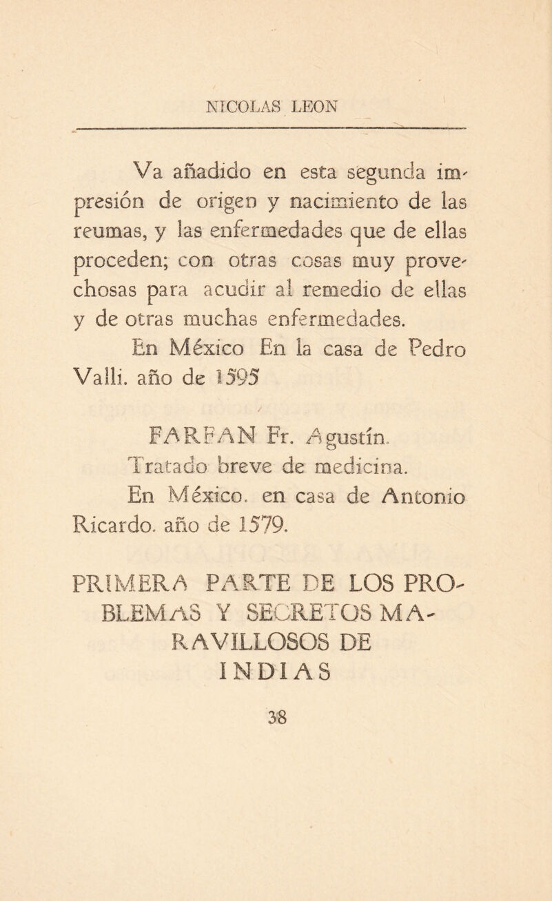 Va añadido en esta segunda im- presión de origen y nacimiento de las reumas, y las enfermedades que de ellas proceden; con otras cosas muy prove- chosas para acudir al remedio de ellas y de otras muchas enfermedades. En México En la casa de Pedro Valló año de 1595 FARFAN Fr. Agustín. Tratado breve de medicina. En México, en casa de Antonio Ricardo, año de 1579. PRIMERA PARTE DE LOS PRO- BLEMAS Y SECRETOS MA- RAVILLOSOS DE INDIAS