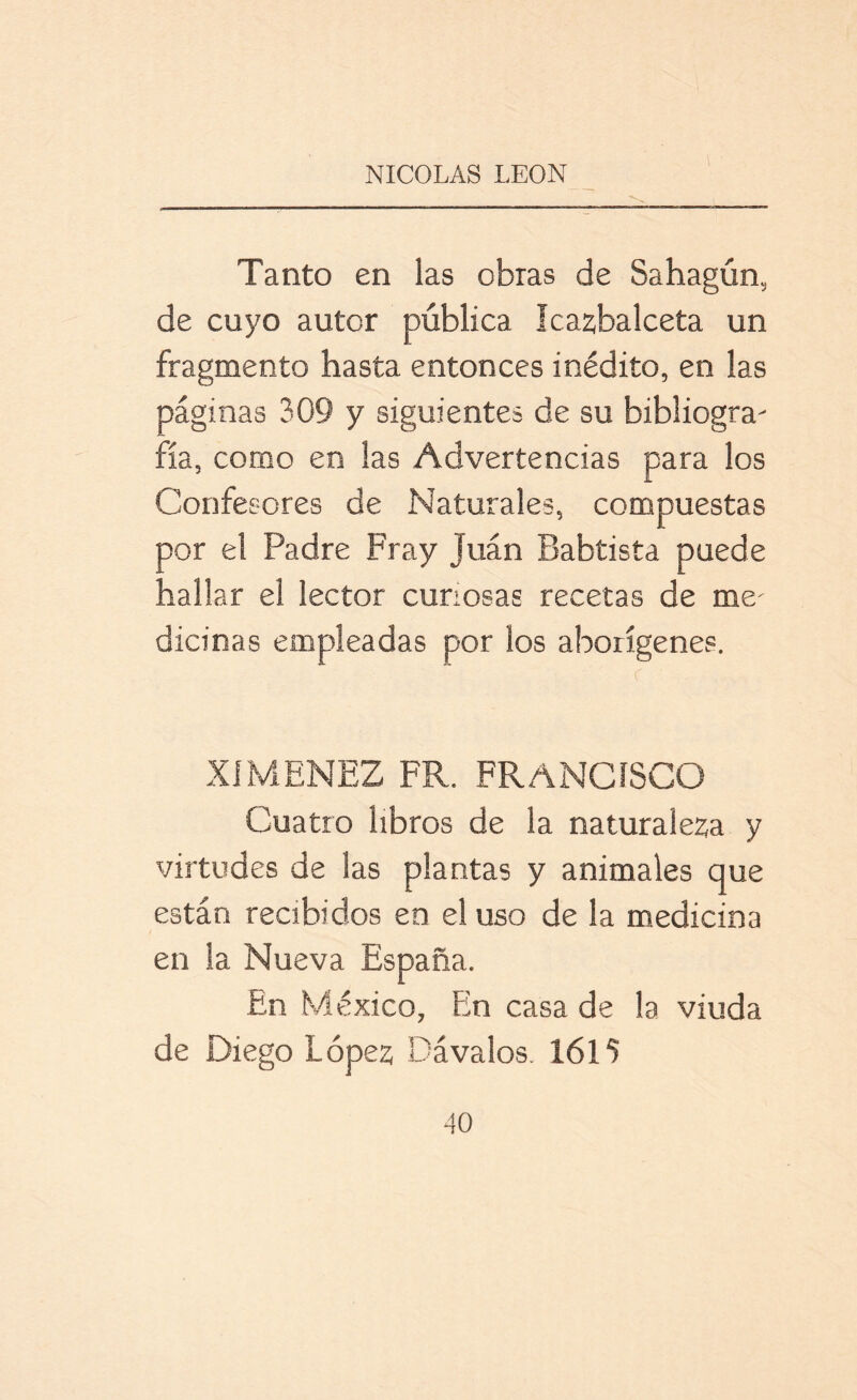 Tanto en las obras de Sahagún, de cuyo autor pública lcaz,balceta un fragmento hasta entonces inédito, en las páginas 309 y siguientes de su bibliogra- fía, como en las Advertencias para los Confesores de Naturales, compuestas por el Padre Fray Juán Babtista puede hallar el lector curiosas recetas de me' dicinas empleadas por los aborígenes. XÍMENEZ FR. FRANCISCO Cuatro libros de la naturaleza y virtudes de las plantas y animales que están recibidos en el uso de la medicina en la Nueva España. En México, En casa de la viuda de Diego López Cávalos. 1615