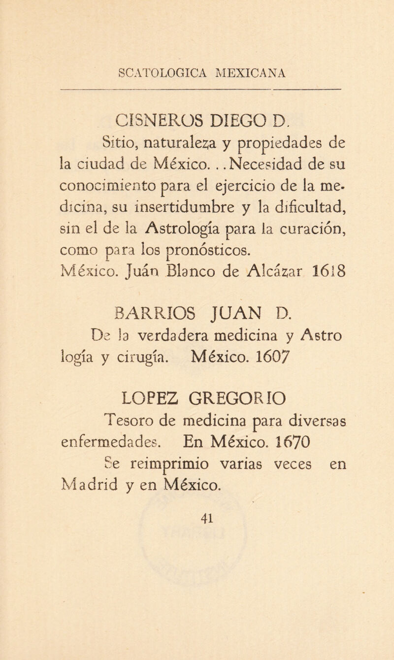 CISNERÜS DIEGO D. Sitio, naturaleza y propiedades de la ciudad de México. .. Necesidad de su conocimiento para el ejercicio de la me- dicina, su insertidumbre y la dificultad, sin el de la Astrología para la curación, como para los pronósticos. México. Juan Blanco de Alcázar 1618 BARRIOS JUAN D. De la verdadera medicina y Astro logia y cirugía. México. 1607 LOPEZ GREGORIO Tesoro de medicina para diversas enfermedades. En México. 1670 Se reimprimió varias veces en Madrid y en México.