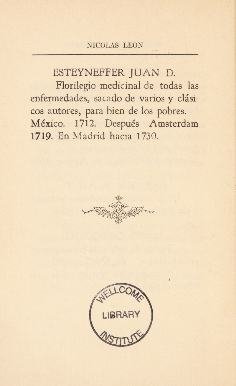 ESTEYNEFFER JUAN D. Florilegio medicinal de todas las enfermedades, sacado de varios y clási- cos autores, para bien de los pobres. México. 1712. Después Amsterdam 1719. En Madrid hacia 1730. <