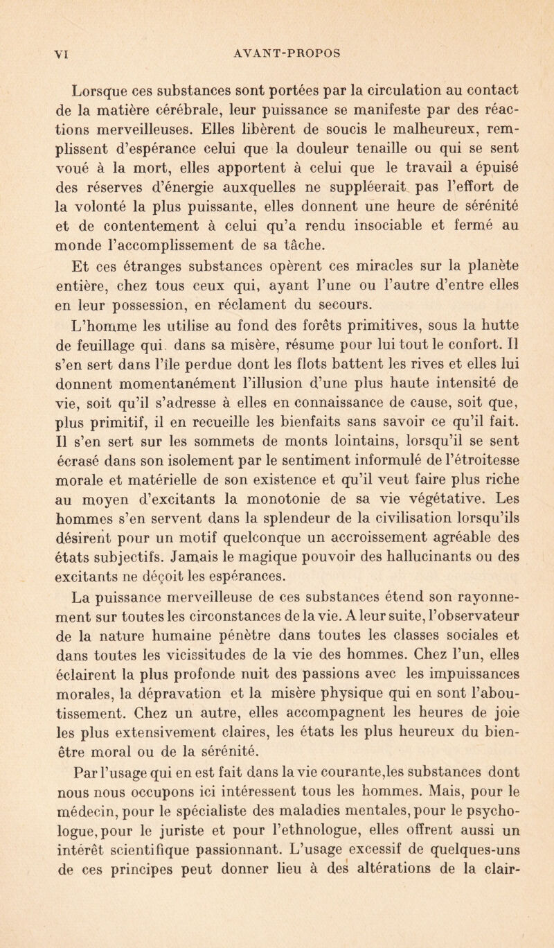 Lorsque ces substances sont portées par la circulation au contact de la matière cérébrale, leur puissance se manifeste par des réac- tions merveilleuses. Elles libèrent de soucis le malheureux, rem- plissent d’espérance celui que la douleur tenaille ou qui se sent voué à la mort, elles apportent à celui que le travail a épuisé des réserves d’énergie auxquelles ne suppléerait pas l’effort de la volonté la plus puissante, elles donnent une heure de sérénité et de contentement à celui qu’a rendu insociable et fermé au monde l’accomplissement de sa tâche. Et ces étranges substances opèrent ces miracles sur la planète entière, chez tous ceux qui, ayant l’une ou l’autre d’entre elles en leur possession, en réclament du secours. L’homme les utilise au fond des forêts primitives, sous la hutte de feuillage qui- dans sa misère, résume pour lui tout le confort. Il s’en sert dans l’île perdue dont les flots battent les rives et elles lui donnent momentanément l’illusion d’une plus haute intensité de vie, soit qu’il s’adresse à elles en connaissance de cause, soit que, plus primitif, il en recueille les bienfaits sans savoir ce qu’il fait. Il s’en sert sur les sommets de monts lointains, lorsqu’il se sent écrasé dans son isolement par le sentiment informulé de l’étroitesse morale et matérielle de son existence et qu’il veut faire plus riche au moyen d’excitants la monotonie de sa vie végétative. Les hommes s’en servent dans la splendeur de la civilisation lorsqu’ils désirent pour un motif quelconque un accroissement agréable des états subjectifs. Jamais le magique pouvoir des hallucinants ou des excitants ne déçoit les espérances. La puissance merveilleuse de ces substances étend son rayonne- ment sur toutes les circonstances de la vie. A leur suite, l’observateur de la nature humaine pénètre dans toutes les classes sociales et dans toutes les vicissitudes de la vie des hommes. Chez l’un, elles éclairent la plus profonde nuit des passions avec les impuissances morales, la dépravation et la misère physique qui en sont l’abou- tissement. Chez un autre, elles accompagnent les heures de joie les plus extensivement claires, les états les plus heureux du bien- être moral ou de la sérénité. Par l’usage qui en est fait dans la vie courante,les substances dont nous nous occupons ici intéressent tous les hommes. Mais, pour le médecin, pour le spécialiste des maladies mentales, pour le psycho- logue, pour le juriste et pour l’ethnologue, elles offrent aussi un intérêt scientifique passionnant. L’usage excessif de quelques-uns de ces principes peut donner lieu à des altérations de la clair-