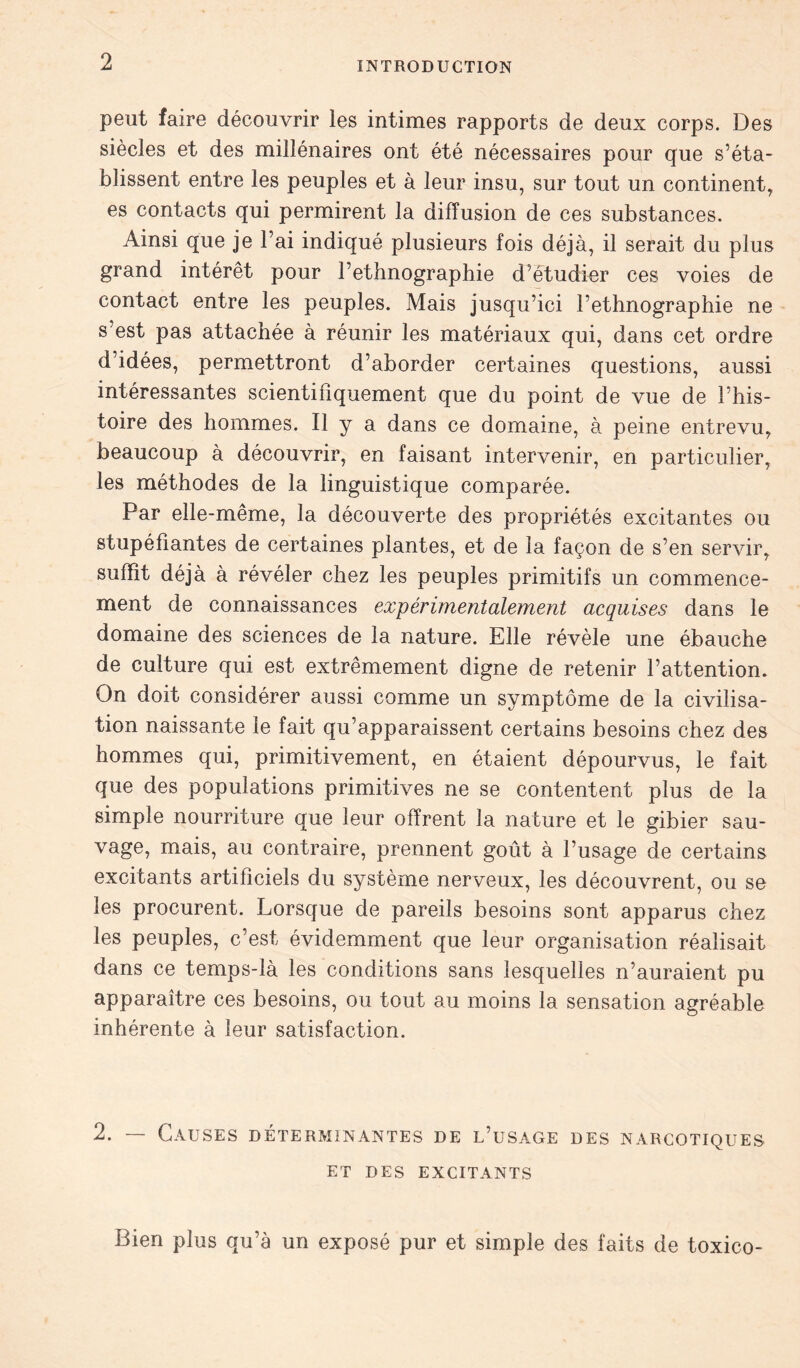 peut faire découvrir les intimes rapports de deux corps. Des siècles et des millénaires ont été nécessaires pour que s’éta- blissent entre les peuples et à leur insu, sur tout un continent, es contacts qui permirent la diffusion de ces substances. Ainsi que je l’ai indiqué plusieurs fois déjà, il serait du plus grand intérêt pour l’ethnographie d’étudier ces voies de contact entre les peuples. Mais jusqu’ici l’ethnographie ne s’est pas attachée à réunir les matériaux qui, dans cet ordre d’idées, permettront d’aborder certaines questions, aussi intéressantes scientifiquement que du point de vue de l’his- toire des hommes. Il y a dans ce domaine, à peine entrevu, beaucoup à découvrir, en faisant intervenir, en particulier, les méthodes de la linguistique comparée. Par elle-même, la découverte des propriétés excitantes ou stupéfiantes de certaines plantes, et de la façon de s’en servir, suffît déjà à révéler chez les peuples primitifs un commence- ment de connaissances expérimentalement acquises dans le domaine des sciences de la nature. Elle révèle une ébauche de culture qui est extrêmement digne de retenir l’attention. On doit considérer aussi comme un symptôme de la civilisa- tion naissante le fait qu’apparaissent certains besoins chez des hommes qui, primitivement, en étaient dépourvus, le fait que des populations primitives ne se contentent plus de la simple nourriture que leur offrent la nature et le gibier sau- vage, mais, au contraire, prennent goût à l’usage de certains excitants artificiels du système nerveux, les découvrent, ou se les procurent. Lorsque de pareils besoins sont apparus chez les peuples, c’est évidemment que leur organisation réalisait dans ce temps-là les conditions sans lesquelles n’auraient pu apparaître ces besoins, ou tout au moins la sensation agréable inhérente à leur satisfaction. 2. — Causes déterminantes de l’usage des narcotiques et DES EXCITANTS Bien plus qu’à un exposé pur et simple des faits de toxico-