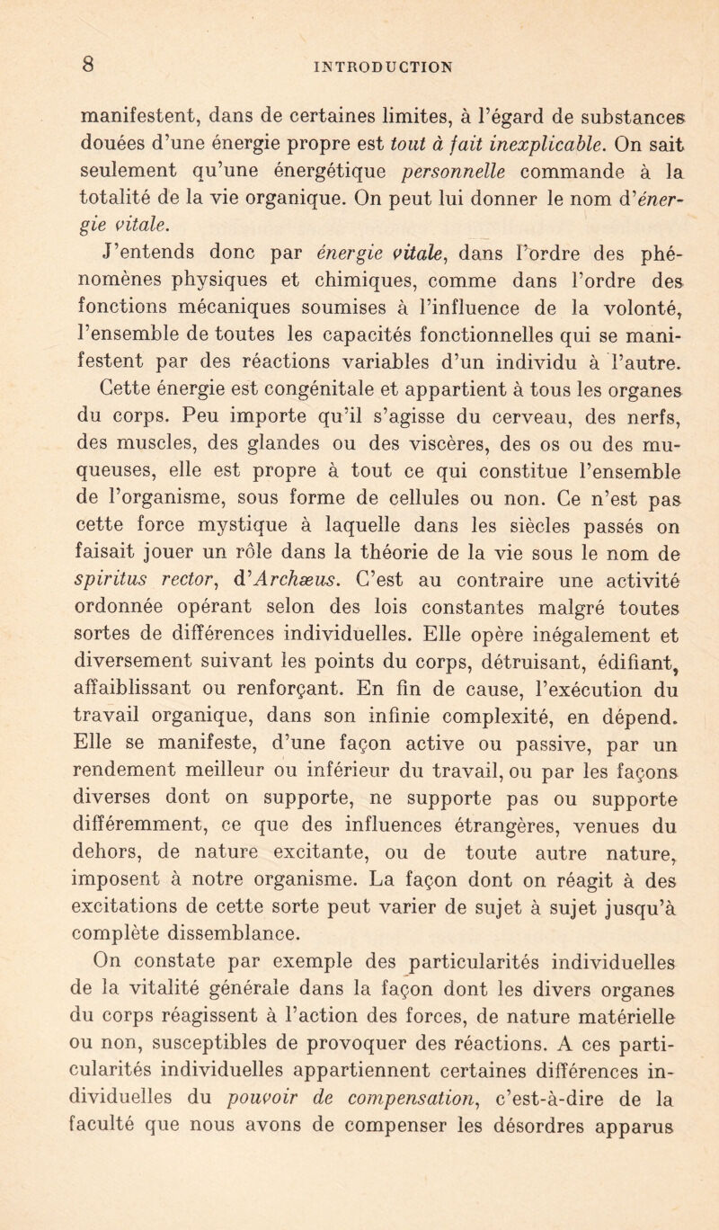 manifestent, dans de certaines limites, à l’égard de substances douées d’une énergie propre est tout à fait inexplicable. On sait seulement qu’une énergétique personnelle commande à la totalité de la vie organique. On peut lui donner le nom d'éner- gie vitale. J’entends donc par énergie vitale, dans l’ordre des phé- nomènes physiques et chimiques, comme dans l’ordre des fonctions mécaniques soumises à l’influence de la volonté, l’ensemble de toutes les capacités fonctionnelles qui se mani- festent par des réactions variables d’un individu à l’autre. Cette énergie est congénitale et appartient à tous les organes du corps. Peu importe qu’il s’agisse du cerveau, des nerfs, des muscles, des glandes ou des viscères, des os ou des mu- queuses, elle est propre à tout ce qui constitue l’ensemble de l’organisme, sous forme de cellules ou non. Ce n’est pas cette force mystique à laquelle dans les siècles passés on faisait jouer un rôle dans la théorie de la vie sous le nom de spiritus rector, d'Archæus. C’est au contraire une activité ordonnée opérant selon des lois constantes malgré toutes sortes de différences individuelles. Elle opère inégalement et diversement suivant les points du corps, détruisant, édifiant, affaiblissant ou renforçant. En fin de cause, l’exécution du travail organique, dans son infinie complexité, en dépend. Elle se manifeste, d’une façon active ou passive, par un rendement meilleur ou inférieur du travail, ou par les façons diverses dont on supporte, ne supporte pas ou supporte différemment, ce que des influences étrangères, venues du dehors, de nature excitante, ou de toute autre nature, imposent à notre organisme. La façon dont on réagit à des excitations de cette sorte peut varier de sujet à sujet jusqu’à complète dissemblance. On constate par exemple des particularités individuelles de la vitalité générale dans la façon dont les divers organes du corps réagissent à l’action des forces, de nature matérielle ou non, susceptibles de provoquer des réactions. A ces parti- cularités individuelles appartiennent certaines différences in- dividuelles du pouvoir de compensation, c’est-à-dire de la faculté que nous avons de compenser les désordres apparus