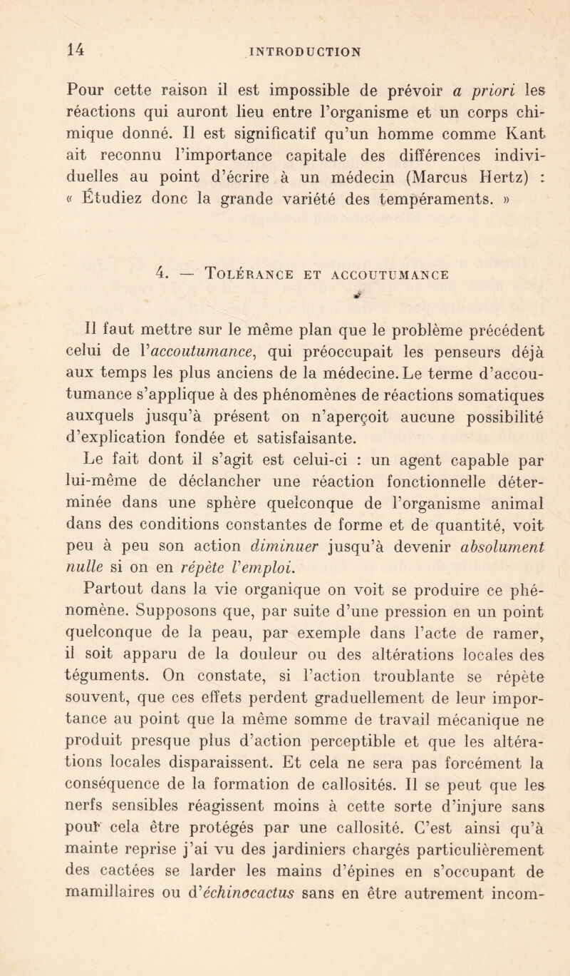 Pour cette raison il est impossible de prévoir a priori les réactions qui auront lieu entre l’organisme et un corps chi- mique donné. Il est significatif qu’un homme comme Kant ait reconnu l’importance capitale des différences indivi- duelles au point d’écrire à un médecin (Marcus Hertz) : « Étudiez donc la grande variété des tempéraments. » 4. — Tolérance et accoutumance Il faut mettre sur le même plan que le problème précédent celui de Y accoutumance, qui préoccupait les penseurs déjà aux temps les plus anciens de la médecine. Le terme d’accou- tumance s’applique à des phénomènes de réactions somatiques auxquels jusqu’à présent on n’aperçoit aucune possibilité d’explication fondée et satisfaisante. Le fait dont il s’agit est celui-ci : un agent capable par lui-même de déclancher une réaction fonctionnelle déter- minée dans une sphère quelconque de l’organisme animal dans des conditions constantes de forme et de quantité, voit peu à peu son action diminuer jusqu’à devenir absolument nulle si on en répète Vemploi. Partout dans la vie organique on voit se produire ce phé- nomène. Supposons que, par suite d’une pression en un point quelconque de la peau, par exemple dans l’acte de ramerr il soit apparu de la douleur ou des altérations locales des téguments. On constate, si l’action troublante se répète souvent, que ces effets perdent graduellement de leur impor- tance au point que la même somme de travail mécanique ne produit presque plus d’action perceptible et que les altéra- tions locales disparaissent. Et cela ne sera pas forcément la conséquence de la formation de callosités. Il se peut que les nerfs sensibles réagissent moins à cette sorte d’injure sans pout cela être protégés par une callosité. C’est ainsi qu’à mainte reprise j’ai vu des jardiniers chargés particulièrement des cactées se larder les mains d’épines en s’occupant de mamillaires ou d’êchinocactus sans en être autrement incom-