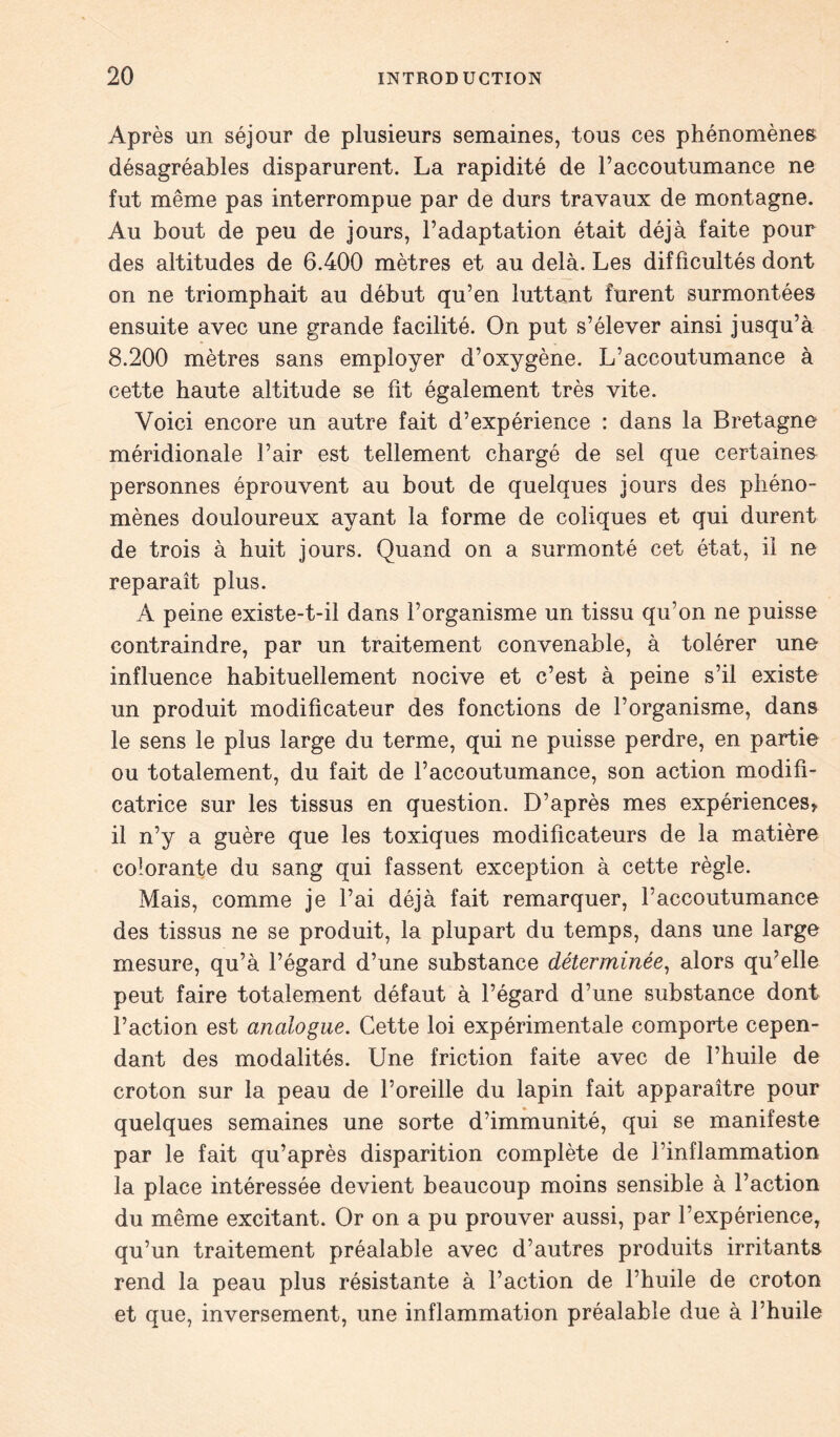 Après un séjour de plusieurs semaines, tous ces phénomènes désagréables disparurent. La rapidité de l’accoutumance ne fut même pas interrompue par de durs travaux de montagne. Au bout de peu de jours, l’adaptation était déjà faite pour des altitudes de 6.400 mètres et au delà. Les difficultés dont on ne triomphait au début qu’en luttant furent surmontées ensuite avec une grande facilité. On put s’élever ainsi jusqu’à 8.200 mètres sans employer d’oxygène. L’accoutumance à cette haute altitude se fit également très vite. Voici encore un autre fait d’expérience : dans la Bretagne méridionale l’air est tellement chargé de sel que certaines personnes éprouvent au bout de quelques jours des phéno- mènes douloureux ayant la forme de coliques et qui durent de trois à huit jours. Quand on a surmonté cet état, il ne reparaît plus. A peine existe-t-il dans l’organisme un tissu qu’on ne puisse contraindre, par un traitement convenable, à tolérer une influence habituellement nocive et c’est à peine s’il existe un produit modificateur des fonctions de l’organisme, dans le sens le plus large du terme, qui ne puisse perdre, en partie ou totalement, du fait de l’accoutumance, son action modifi- catrice sur les tissus en question. D’après mes expériences* il n’y a guère que les toxiques modificateurs de la matière colorante du sang qui fassent exception à cette règle. Mais, comme je l’ai déjà fait remarquer, l’accoutumance des tissus ne se produit, la plupart du temps, dans une large mesure, qu’à l’égard d’une substance déterminée, alors qu?elle peut faire totalement défaut à l’égard d’une substance dont l’action est analogue. Cette loi expérimentale comporte cepen- dant des modalités. Une friction faite avec de l’huile de croton sur la peau de l’oreille du lapin fait apparaître pour quelques semaines une sorte d’immunité, qui se manifeste par le fait qu’après disparition complète de l’inflammation la place intéressée devient beaucoup moins sensible à l’action du même excitant. Or on a pu prouver aussi, par l’expérience, qu’un traitement préalable avec d’autres produits irritants rend la peau plus résistante à l’action de l’huile de croton et que, inversement, une inflammation préalable due à l’huile