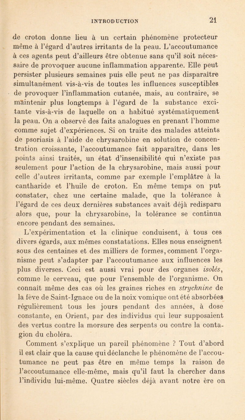 de croton donne lieu à un certain phénomène protecteur même à l’égard d’autres irritants de la peau. L’accoutumance à ces agents peut d’ailleurs être obtenue sans qu’il soit néces- saire de provoquer aucune inflammation apparente. Elle peut persister plusieurs semaines puis elle peut ne pas disparaître simultanément vis-à-vis de toutes les influences susceptibles de provoquer l’inflammation cutanée, mais, au contraire, se maintenir plus longtemps à l’égard de la substance exci- tante vis-à-vis de laquelle on a habitué systématiquement la peau. On a observé des faits analogues en prenant l’homme comme sujet d’expériences. Si on traite des malades atteints de psoriasis à l’aide de chrysarobine en solution de concen- tration croissante, l’accoutumance fait apparaître, dans les points ainsi traités, un état d’insensibilité qui n’existe pas seulement pour l’action de la chrysarobine, mais aussi pour celle d’autres irritants, comme par exemple l’emplâtre à la cantharide et l’huile de croton. En même temps on put constater, chez une certaine malade, que la tolérance à l’égard de ces deux dernières substances avait déjà redisparu alors que, pour la chrysarobine, la tolérance se continua encore pendant des semaines. L’expérimentation et la clinique conduisent, à tous ces divers égards, aux mêmes constatations. Elles nous enseignent sous des centaines et des milliers de formes, comment l’orga- nisme peut s’adapter par l’accoutumance aux influences les plus diverses. Ceci est aussi vrai pour des organes isolés, comme le cerveau, que pour l’ensemble de l’organisme. On connaît même des cas où les graines riches en strychnine de la fève de Saint-Ignace ou de la noix vomique ont été absorbées régulièrement tous les jours pendant des années, à dose constante, en Orient, par des individus qui leur supposaient des vertus contre la morsure des serpents ou contre la conta- gion du choléra. Comment s’explique un pareil phénomène ? Tout d’abord il est clair que la cause qui déclanche le phénomène de l’accou- tumance ne peut pas être en même temps la raison de l’accoutumance elle-même, mais qu’il faut la chercher dans l’individu lui-même. Quatre siècles déjà avant notre ère on