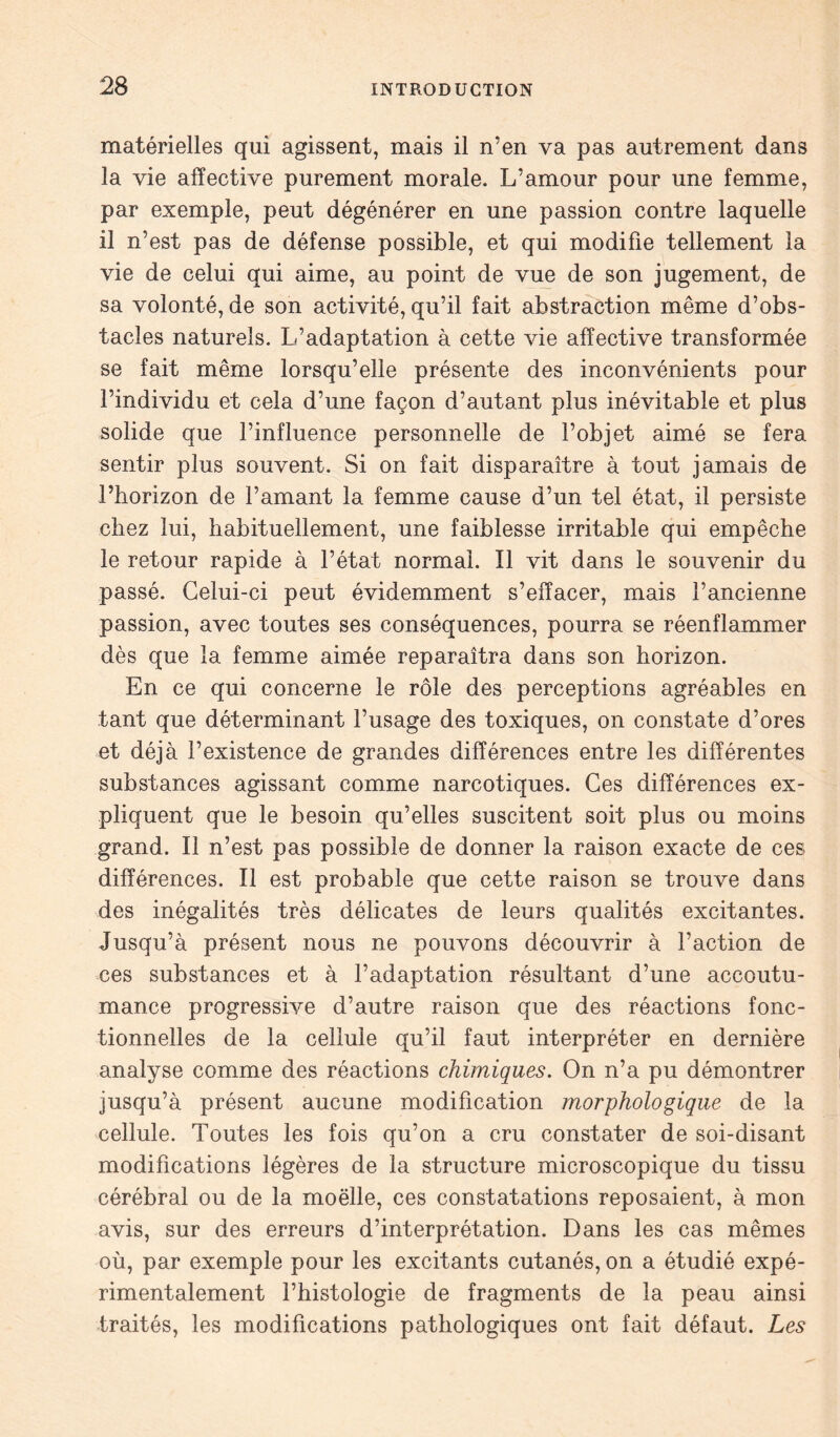 matérielles qui agissent, mais il n’en va pas autrement dans la vie affective purement morale. L’amour pour une femme, par exemple, peut dégénérer en une passion contre laquelle il n’est pas de défense possible, et qui modifie tellement la vie de celui qui aime, au point de vue de son jugement, de sa volonté, de son activité, qu’il fait abstraction même d’obs- tacles naturels. L’adaptation à cette vie affective transformée se fait même lorsqu’elle présente des inconvénients pour l’individu et cela d’une façon d’autant plus inévitable et plus solide que l’influence personnelle de l’objet aimé se fera sentir plus souvent. Si on fait disparaître à tout jamais de l’horizon de l’amant la femme cause d’un tel état, il persiste chez lui, habituellement, une faiblesse irritable qui empêche le retour rapide à l’état normal. Il vit dans le souvenir du passé. Celui-ci peut évidemment s’effacer, mais l’ancienne passion, avec toutes ses conséquences, pourra se réenflammer dès que la femme aimée reparaîtra dans son horizon. En ce qui concerne le rôle des perceptions agréables en tant que déterminant l’usage des toxiques, on constate d’ores et déjà l’existence de grandes différences entre les différentes substances agissant comme narcotiques. Ces différences ex- pliquent que le besoin qu’elles suscitent soit plus ou moins grand. Il n’est pas possible de donner la raison exacte de ces différences. Il est probable que cette raison se trouve dans des inégalités très délicates de leurs qualités excitantes. Jusqu’à présent nous ne pouvons découvrir à l’action de ces substances et à l’adaptation résultant d’une accoutu- mance progressive d’autre raison que des réactions fonc- tionnelles de la cellule qu’il faut interpréter en dernière analyse comme des réactions chimiques. On n’a pu démontrer jusqu’à présent aucune modification morphologique de la cellule. Toutes les fois qu’on a cru constater de soi-disant modifications légères de la structure microscopique du tissu cérébral ou de la moëlle, ces constatations reposaient, à mon avis, sur des erreurs d’interprétation. Dans les cas mêmes où, par exemple pour les excitants cutanés, on a étudié expé- rimentalement l’histologie de fragments de la peau ainsi traités, les modifications pathologiques ont fait défaut. Les