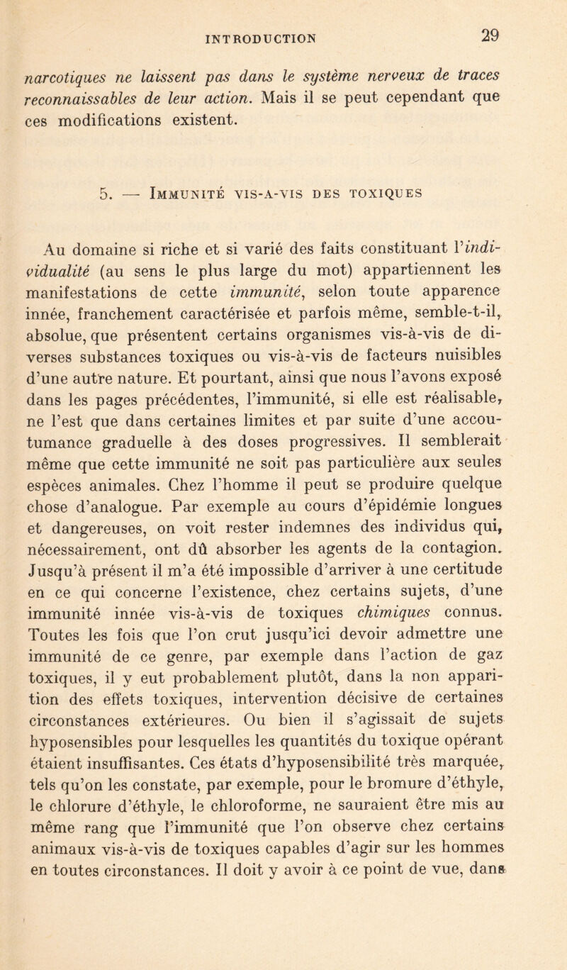 narcotiques ne laissent pas dans le système nerveux de traces reconnaissables de leur action. Mais il se peut cependant que ces modifications existent. 5. — Immunité vis-a-vis des toxiques Au domaine si riche et si varié des faits constituant Vindi- vidualité (au sens le plus large du mot) appartiennent les manifestations de cette immunité, selon toute apparence innée, franchement caractérisée et parfois même, semble-t-il, absolue, que présentent certains organismes vis-à-vis de di- verses substances toxiques ou vis-à-vis de facteurs nuisibles d’une autre nature. Et pourtant, ainsi que nous l’avons exposé dans les pages précédentes, l’immunité, si elle est réalisable, ne l’est que dans certaines limites et par suite d’une accou- tumance graduelle à des doses progressives. Il semblerait même que cette immunité ne soit pas particulière aux seules espèces animales. Chez l’homme il peut se produire quelque chose d’analogue. Par exemple au cours d’épidémie longues et dangereuses, on voit rester indemnes des individus qui, nécessairement, ont dû absorber les agents de la contagion. Jusqu’à présent il m’a été impossible d’arriver à une certitude en ce qui concerne l’existence, chez certains sujets, d’une immunité innée vis-à-vis de toxiques chimiques connus. Toutes les fois que l’on crut jusqu’ici devoir admettre une immunité de ce genre, par exemple dans l’action de gaz toxiques, il y eut probablement plutôt, dans la non appari- tion des effets toxiques, intervention décisive de certaines circonstances extérieures. Ou bien il s’agissait de sujets hyposensibles pour lesquelles les quantités du toxique opérant étaient insuffisantes. Ces états d’hyposensibilité très marquée, tels qu’on les constate, par exemple, pour le bromure d’éthyle, le chlorure d’éthyle, le chloroforme, ne sauraient être mis au même rang que l’immunité que l’on observe chez certains animaux vis-à-vis de toxiques capables d’agir sur les hommes en toutes circonstances. Il doit y avoir à ce point de vue, dans