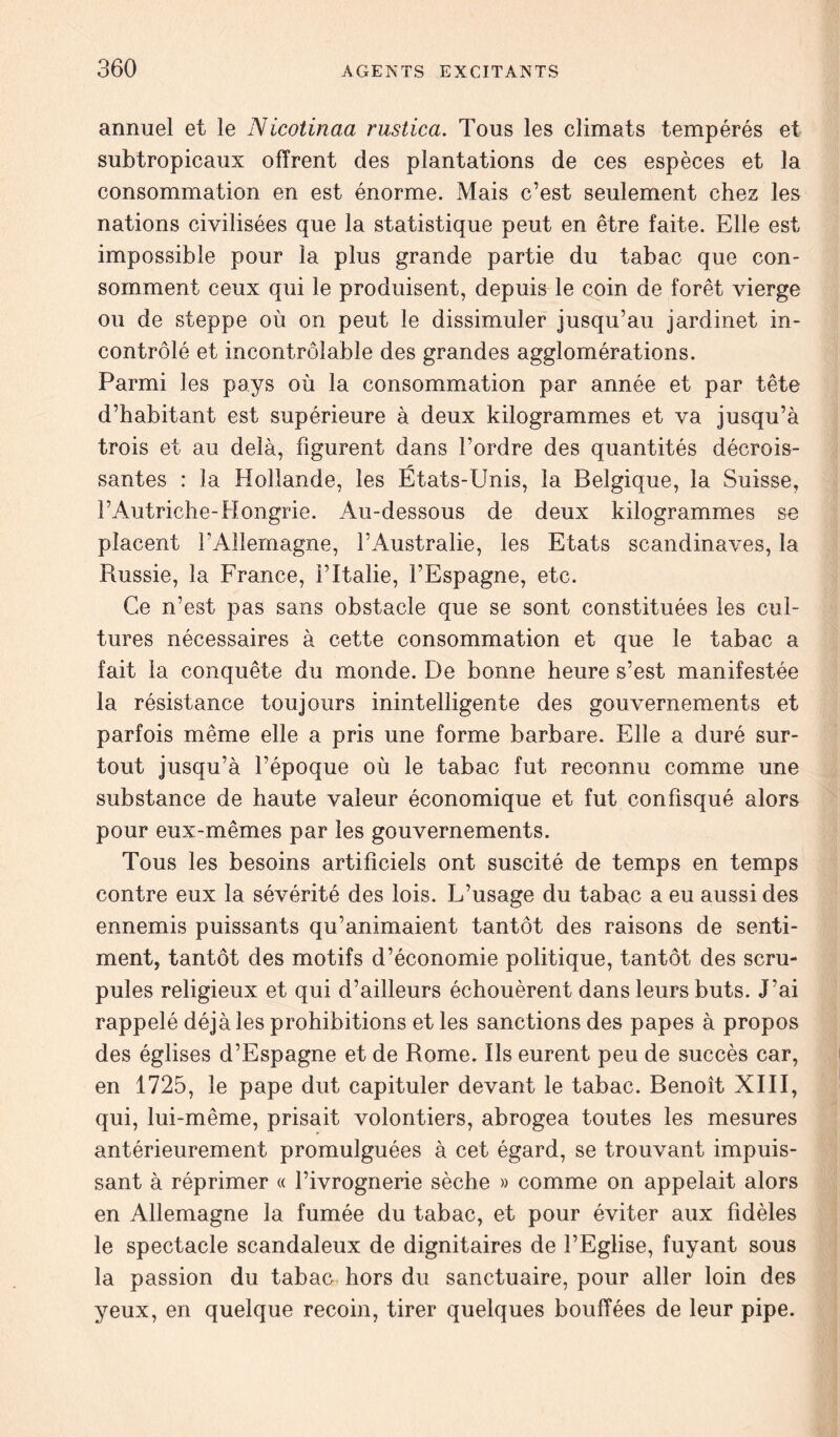 annuel et le Nicotinaa rustica. Tous les climats tempérés et subtropicaux offrent des plantations de ces espèces et la consommation en est énorme. Mais c’est seulement chez les nations civilisées que la statistique peut en être faite. Elle est impossible pour la plus grande partie du tabac que con- somment ceux qui le produisent, depuis le coin de forêt vierge ou de steppe où on peut le dissimuler jusqu’au jardinet in- contrôlé et incontrôlable des grandes agglomérations. Parmi les pays où la consommation par année et par tête d’habitant est supérieure à deux kilogrammes et va jusqu’à trois et au delà, figurent dans l’ordre des quantités décrois- santes : la Hollande, les États-Unis, la Belgique, la Suisse, l’Autriche-Hongrie. Au-dessous de deux kilogrammes se placent l’Allemagne, l’Australie, les Etats Scandinaves, la Russie, la France, l’Italie, l’Espagne, etc. Ce n’est pas sans obstacle que se sont constituées les cul- tures nécessaires à cette consommation et que le tabac a fait la conquête du monde. De bonne heure s’est manifestée la résistance toujours inintelligente des gouvernements et parfois même elle a pris une forme barbare. Elle a duré sur- tout jusqu’à l’époque où le tabac fut reconnu comme une substance de haute valeur économique et fut confisqué alors pour eux-mêmes par les gouvernements. Tous les besoins artificiels ont suscité de temps en temps contre eux la sévérité des lois. L’usage du tabac a eu aussi des ennemis puissants qu’animaient tantôt des raisons de senti- ment, tantôt des motifs d’économie politique, tantôt des scru- pules religieux et qui d’ailleurs échouèrent dans leurs buts. J’ai rappelé déjà les prohibitions et les sanctions des papes à propos des églises d’Espagne et de Rome. Ils eurent peu de succès car, en 1725, le pape dut capituler devant le tabac. Benoît XIII, qui, lui-même, prisait volontiers, abrogea toutes les mesures antérieurement promulguées à cet égard, se trouvant impuis- sant à réprimer « l’ivrognerie sèche » comme on appelait alors en Allemagne la fumée du tabac, et pour éviter aux fidèles le spectacle scandaleux de dignitaires de l’Eglise, fuyant sous la passion du tabac hors du sanctuaire, pour aller loin des yeux, en quelque recoin, tirer quelques bouffées de leur pipe.