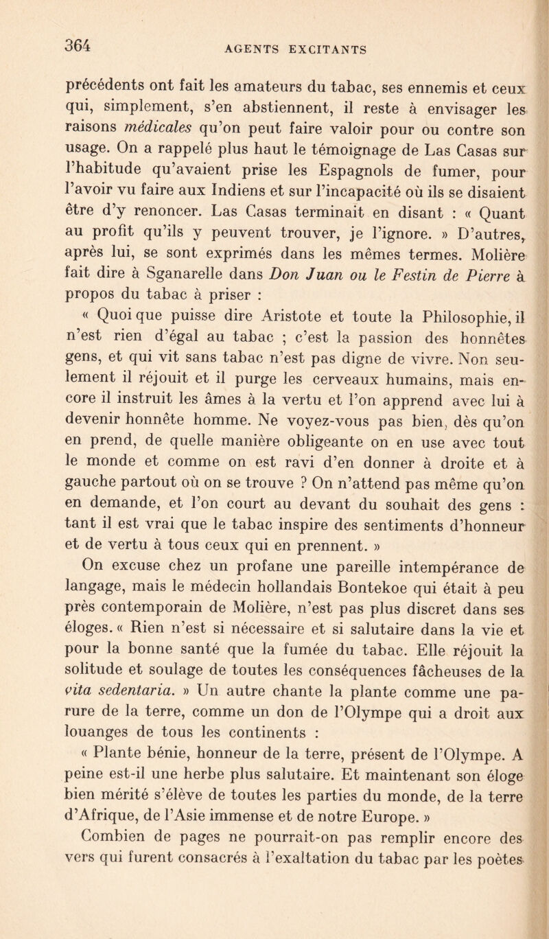 précédents ont fait les amateurs du tabac, ses ennemis et ceux qui, simplement, s’en abstiennent, il reste à envisager les raisons médicales qu’on peut faire valoir pour ou contre son usage. On a rappelé plus haut le témoignage de Las Casas sur l’habitude qu’avaient prise les Espagnols de fumer, pour l’avoir vu faire aux Indiens et sur l’incapacité où ils se disaient être d’y renoncer. Las Casas terminait en disant : « Quant au profit qu’ils y peuvent trouver, je l’ignore. » D’autres, après lui, se sont exprimés dans les mêmes termes. Molière fait dire à Sganarelle dans Don Juan ou le Festin de Pierre à. propos du tabac à priser : « Quoique puisse dire Aristote et toute la Philosophie,il n’est rien d’égal au tabac ; c’est la passion des honnêtes gens, et qui vit sans tabac n’est pas digne de vivre. Non seu- lement il réjouit et il purge les cerveaux humains, mais en- core il instruit les âmes à la vertu et l’on apprend avec lui à devenir honnête homme. Ne voyez-vous pas bien, dès qu’on en prend, de quelle manière obligeante on en use avec tout le monde et comme on est ravi d’en donner à droite et à gauche partout où on se trouve ? On n’attend pas même qu’on en demande, et l’on court au devant du souhait des gens i tant il est vrai que le tabac inspire des sentiments d’honneur et de vertu à tous ceux qui en prennent. » On excuse chez un profane une pareille intempérance de langage, mais le médecin hollandais Bontekoe qui était à peu près contemporain de Molière, n’est pas plus discret dans ses éloges. « Rien n’est si nécessaire et si salutaire dans la vie et pour la bonne santé que la fumée du tabac. Elle réjouit la solitude et soulage de toutes les conséquences fâcheuses de la vita sedentäria. » Un autre chante la plante comme une pa- rure de la terre, comme un don de l’Olympe qui a droit aux louanges de tous les continents : « Plante bénie, honneur de la terre, présent de l’Olympe. A peine est-il une herbe plus salutaire. Et maintenant son éloge bien mérité s’élève de toutes les parties du monde, de la terre d’Afrique, de l’Asie immense et de notre Europe. » Combien de pages ne pourrait-on pas remplir encore des vers qui furent consacrés à l’exaltation du tabac par les poètes