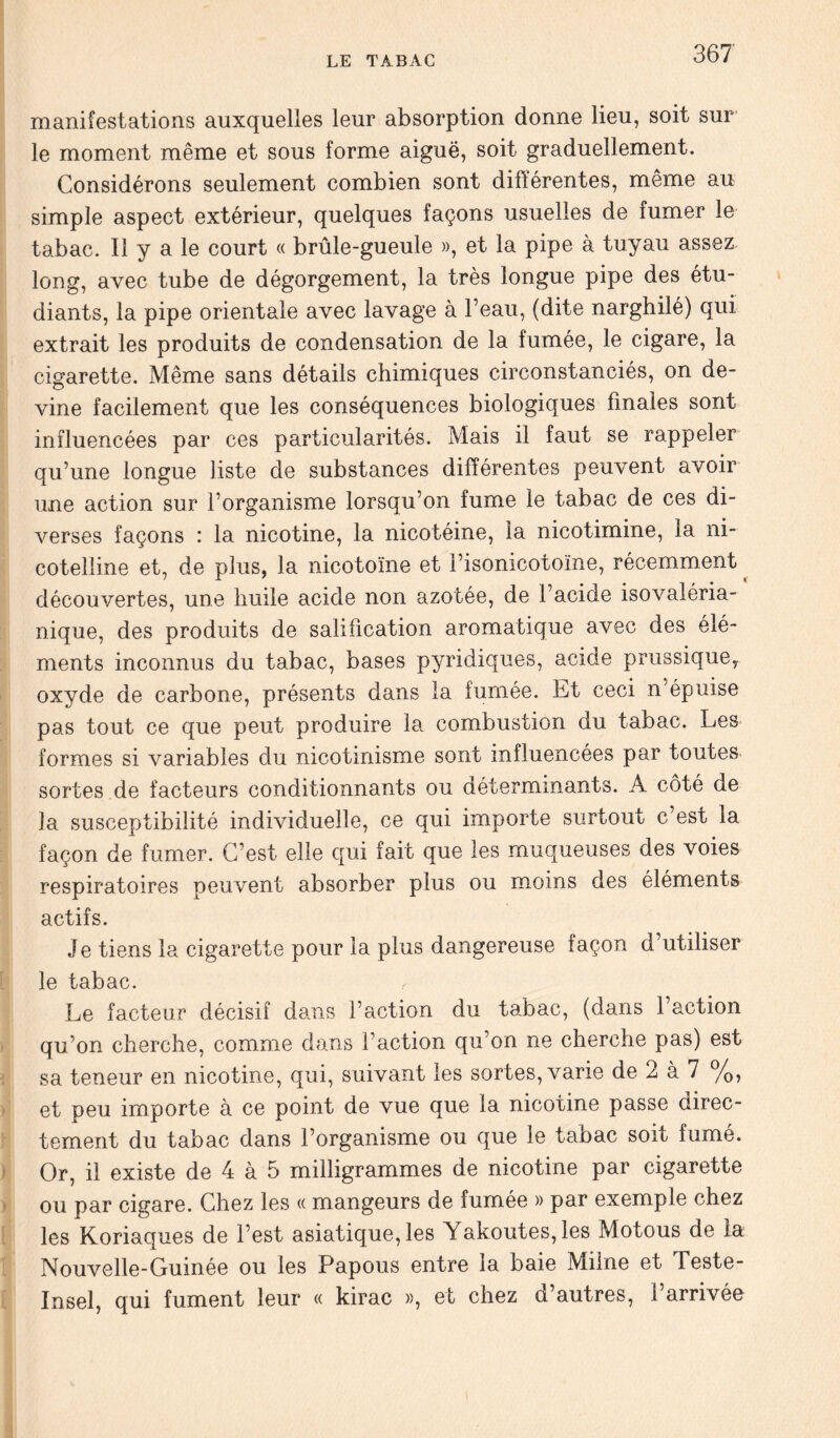 manifestations auxquelles leur absorption donne lieu, soit sur le moment même et sous forme aiguë, soit graduellement. Considérons seulement combien sont différentes, même au simple aspect extérieur, quelques façons usuelles de fumer le tabac. Il y a le court « brûle-gueule », et la pipe à tuyau assez long, avec tube de dégorgement, la très longue pipe des étu- diants, la pipe orientale avec lavage à l’eau, (dite narghilé) qui extrait les produits de condensation de la fumée, le cigare, la cigarette. Même sans détails chimiques circonstanciés, on de- vine facilement que les conséquences biologiques finales sont influencées par ces particularités. Mais il faut se rappeler qu’une longue liste de substances différentes peuvent avoir une action sur l’organisme lorsqu’on fume le tabac de ces di- verses façons : la nicotine, la nicotéine, la nicotimine, la ni- cotelline et, de plus, la nicotoïne et i’isonicotoïne, récemment ^ découvertes, une huile acide non azotée, de l’acide isovaléria- nique, des produits de salification aromatique avec des élé- ments inconnus du tabac, bases pyridiques, acide prussique, oxyde de carbone, présents dans la fumée. Et ceci n’épuise pas tout ce que peut produire la combustion du tabac. Les formes si variables du nicotinisme sont influencées par toutes sortes de facteurs conditionnants ou déterminants. A côté de la susceptibilité individuelle, ce qui importe surtout c’est la façon de fumer. C’est elle qui fait que les muqueuses des voies respiratoires peuvent absorber plus ou moins des éléments actifs. Je tiens la cigarette pour la plus dangereuse façon d’utiliser le tabac. Le facteur décisif dans l’action du tabac, (dans 1 action qu’on cherche, comme dans l’action qu’on ne cherche pas) est sa teneur en nicotine, qui, suivant les sortes, varie de 2 à 7 %, et peu importe à ce point de vue que la nicotine passe direc- tement du tabac dans l’organisme ou que le tabac soit fumé. Or, il existe de 4 à 5 milligrammes de nicotine par cigarette ou par cigare. Chez les « mangeurs de fumée » par exemple chez les Koriaques de l’est asiatique, les Yakoutes,les Motous de la Nouvelle-Guinée ou les Papous entre la baie Milne et Teste- Insel, qui fument leur « kirac », et chez d’autres, l’arrivée