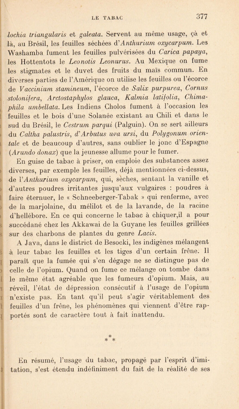 ■lochia triangularis et galeata. Servent au même usage, çà et là, au Brésil, les feuilles séchées à'Anthurium oxycarpum. Les Washamba fument les feuilles pulvérisées du Carica papaya, les Hottentots le Leonotis Leonurus. Au Mexique on fume les stigmates et le duvet des fruits du maïs commun. En diverses parties de l’Amérique on utilise les feuilles ou l’écorce de Vaccinium stamineum, l’écorce de Salix pur pur ea, Cornus stolonifera, Ar cto staphylo s glauca, Kalmia latifolia, Chima- phila umbellata. Les Indiens Cholos fument à l’occasion les feuilles et le bois d’une Solanée existant au Chili et dans le sud du Brésil, le Cestrum parqui (Palguin). On se sert ailleurs du Caltha palustris, dCArhutus uva ursi, du Polygonum orien- tale et de beaucoup d’autres, sans oublier le jonc d’Espagne (Arundo donax) que la jeunesse allume pour le fumer. En guise de tabac à priser, on emploie des substances assez diverses, par exemple les feuilles, déjà mentionnées ci-dessus, de Y Anthurium oxycarpum, qui, sèches, sentant la vanille et d’autres poudres irritantes jusqu’aux vulgaires : poudres à faire éternuer, le « Schneeberger-Tabak » qui renferme, avec de la marjolaine, du mélilot et de la lavande, de la racine d’hellébore. En ce qui concerne le tabac à chiquer,il a pour succédané chez les Akkawai de la Guyane les feuilles grillées sur des charbons de plantes du genre Lacis. A Java, dans le district de Besocki, les indigènes mélangent à leur tabac les feuilles et les tiges d’un certain frêne. Il paraît que la fumée qui s’en dégage ne se distingue pas de celle de l’opium. Quand on fume ce mélange on tombe dans le même état agréable que les fumeurs d’opium. Mais, au réveil, l’état de dépression consécutif à l’usage de l’opium n’existe pas. En tant qu’il peut s’agir véritablement des feuilles d’un frêne, les phénomènes qui viennent d’être rap- portés sont de caractère tout à fait inattendu. * * * y' En résumé, l’usage du tabac, propagé par l’esprit d’imi- tation, s’est étendu indéfiniment du fait de la réalité de ses