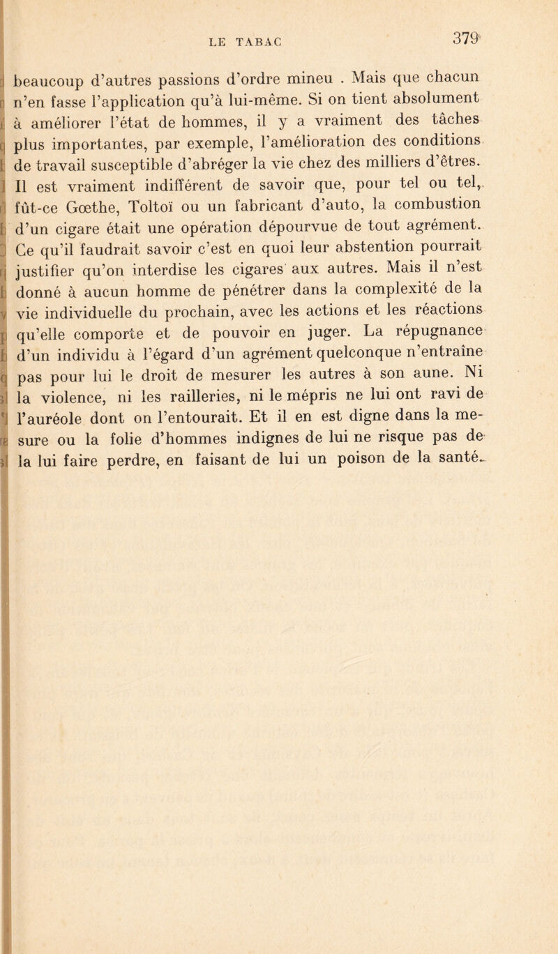 j beaucoup d’autres passions d’ordre mineu . Mais que chacun n’en fasse l’application qu’à lui-même. Si on tient absolument à améliorer l’état de hommes, il y a vraiment des tâches q plus importantes, par exemple, l’amélioration des conditions ! de travail susceptible d’abréger la vie chez des milliers d’êtres. Il est vraiment indifférent de savoir que, pour tel ou tel,, fût-ce Goethe, Toltoï ou un fabricant d’auto, la combustion h d’un cigare était une opération dépourvue de tout agrément. Ce qu’il faudrait savoir c’est en quoi leur abstention pourrait f, justifier qu’on interdise les cigares aux autres. Mais il n’est t donné à aucun homme de pénétrer dans la complexité de la v vie individuelle du prochain, avec les actions et les réactions ; qu’elle comporte et de pouvoir en juger. La répugnance b d’un individu à l’égard d’un agrément quelconque n’entraîne q pas pour lui le droit de mesurer les autres à son aune. Ni la violence, ni les railleries, ni le mépris ne lui ont ravi de l’auréole dont on l’entourait. Et il en est digne dans la me- ? sure ou la folie d’hommes indignes de lui ne risque pas de à la lui faire perdre, en faisant de lui un poison de la santé-