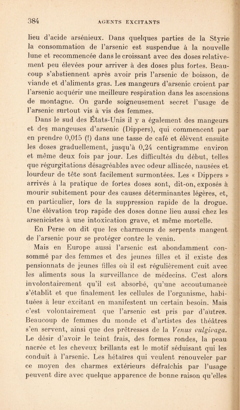 lieu d’acide arsénieux. Dans quelques parties de la Styrie la consommation de l’arsenic est suspendue à la nouvelle lune et recommencée dans le croissant avec des doses relative- ment peu élevées pour arriver à des doses plus fortes. Beau- coup s’abstiennent après avoir pris Farsenic de boisson, de viande et d’aliments gras. Les mangeurs d’arsenic croient par l’arsenic acquérir une meilleure respiration dans les ascensions de montagne. On garde soigneusement secret l’usage de l’arsenic surtout vis à vis des femmes. Dans le sud des États-Unis il y a également des mangeurs et des mangeuses d’arsenic (Dippers), qui commencent par en prendre 0,015 (!) dans une tasse de café et élèvent ensuite les doses graduellement, jusqu’à 0,24 centigramme environ et même deux fois par jour. Les difficultés du début, telles que régurgitations désagréables avec odeur alliacée, nausées et lourdeur de tête sont facilement surmontées. Les « Dippers » arrivés à la pratique de fortes doses sont, dit-on, exposés à mourir subitement pour des causes déterminantes légères, et, en particulier, lors de la suppression rapide de la drogue. Une élévation trop rapide des doses donne lieu aussi chez les arsenicistes à une intoxication grave, et même mortelle. En Perse on dit que les charmeurs de serpents mangent de l’arsenic pour se protéger contre le venin. Mais en Europe aussi l’arsenic est abondamment con- sommé par des femmes et des jeunes filles et il existe des pensionnats de jeunes filles où il est régulièrement cuit avec les aliments sous la surveillance de médecins. C’est alors involontairement qu’il est absorbé, qu’une accoutumance s’établit et que finalement les cellules de l’organisme, habi- tuées à leur excitant en manifestent un certain besoin. Mais c’est volontairement que l’arsenic est pris par d’autres. Beaucoup de femmes du monde et d’artistes des théâtres s’en servent, ainsi que des prêtresses de la Venus vulgivaga. Le désir d’avoir le teint frais, des formes rondes, la peau nacrée et les cheveux brillants est le motif séduisant qui les conduit à l’arsenic. Les hétaïres qui veulent renouveler par ce moyen des charmes extérieurs défraîchis par l’usage peuvent dire avec quelque apparence de bonne raison qu’elles-