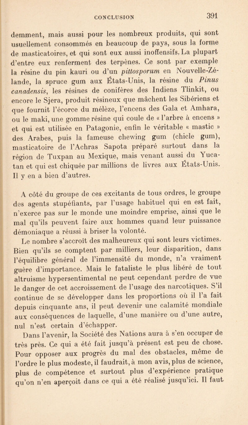 demment, mais aussi pour les nombreux produits, qui sont usuellement consommés en beaucoup de pays, sous la forme de masticatoires, et qui sont eux aussi inofïensifs. La plupart d’entre eux renferment des terpènes. Ce sont par exemple la résine du pin kauri ou d’un pittosporum en Nouvelle-Zé- lande, la spruce gum aux États-Unis, la résine du Pinus canadensis, les résines de conifères des Indiens Tiinkit, ou encore le Sjera, produit résineux que mâchent les Sibériens et que fournit l’écorce du mélèze, l’encens des Gala et Amhara, ou le maki, une gomme résine qui coule de « l’arbre à encens » et qui est utilisée en Patagonie, enfin le véritable « mastic » des Arabes, puis la fameuse chewing gum (chicle gum), masticatoire de l’Achras Sapota préparé surtout dans la région de Tuxpan au Mexique, mais venant aussi du Yuca- tan et qui est chiquée par millions de livres aux États-Unis. Il y en a bien d’autres. A côté du groupe de ces excitants de tous ordres, le groupe des agents stupéfiants, par l’usage habituel qui en est fait, n’exerce pas sur le monde une moindre emprise, ainsi que le mal qu’ils peuvent faire aux hommes quand leur puissance démoniaque a réussi à briser la volonté. Le nombre s’accroît des malheureux qui sont leurs victimes. Bien qu’ils se comptent par milliers, leur disparition, dans l’équilibre général de l’immensité du monde, n’a vraiment guère d’importance. Mais le fataliste le plus libéré de tout altruisme hypersentimental ne peut cependant perdre de vue le danger de cet accroissement de l’usage des narcotiques. S il continue de se développer dans les proportions où il l’a fait depuis cinquante ans, il peut devenir une calamité mondiale aux conséquences de laquelle, d’une manière ou d une autre, nul n’est certain d’échapper. Dans l’avenir, la Société des Nations aura a s en occuper de très près. Ce qui a été fait jusqu à présent est peu de chose. Pour opposer aux progrès du mal des obstacles, même de l’ordre le plus modeste, il faudrait, à mon avis, plus de science, plus de compétence et surtout plus d’expérience pratique qu’on n’en aperçoit dans ce qui a été réalisé jusqu ici. Il faut