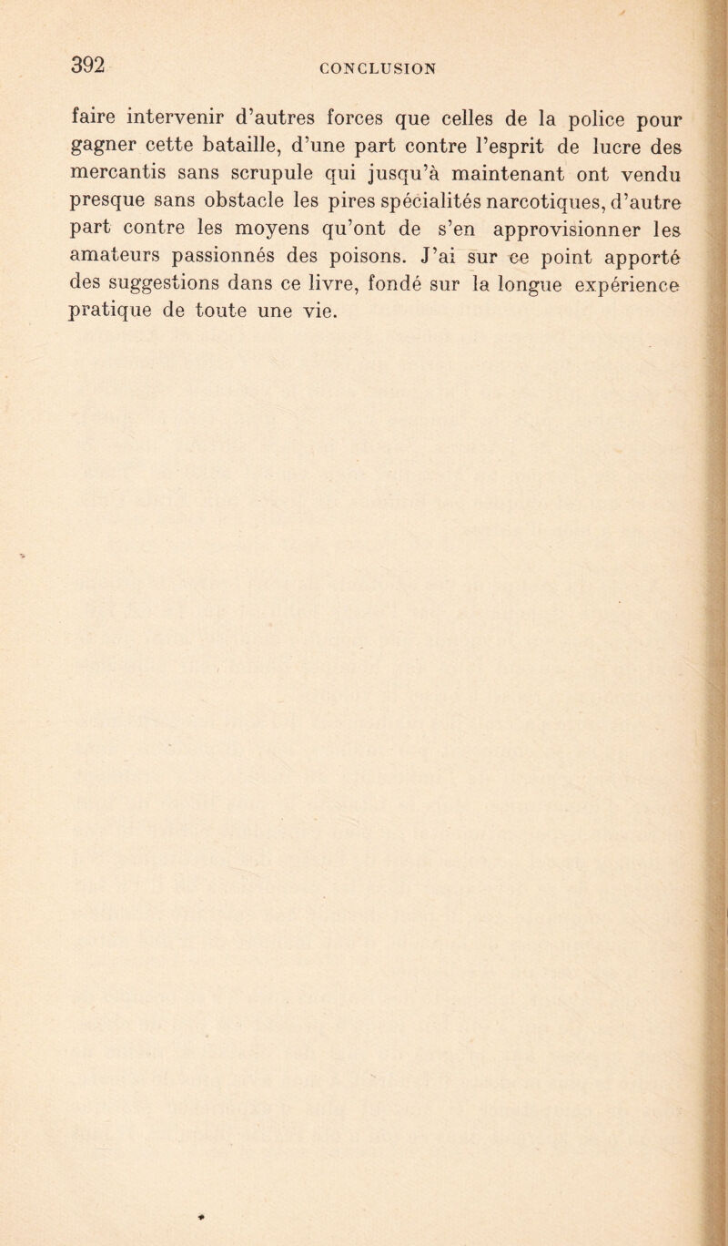 faire intervenir d’autres forces que celles de la police pour gagner cette bataille, d’une part contre l’esprit de lucre des mercantis sans scrupule qui jusqu’à maintenant ont vendu presque sans obstacle les pires spécialités narcotiques, d’autre part contre les moyens qu’ont de s’en approvisionner les amateurs passionnés des poisons. J’ai sur ce point apporté des suggestions dans ce livre, fondé sur la longue expérience pratique de toute une vie.