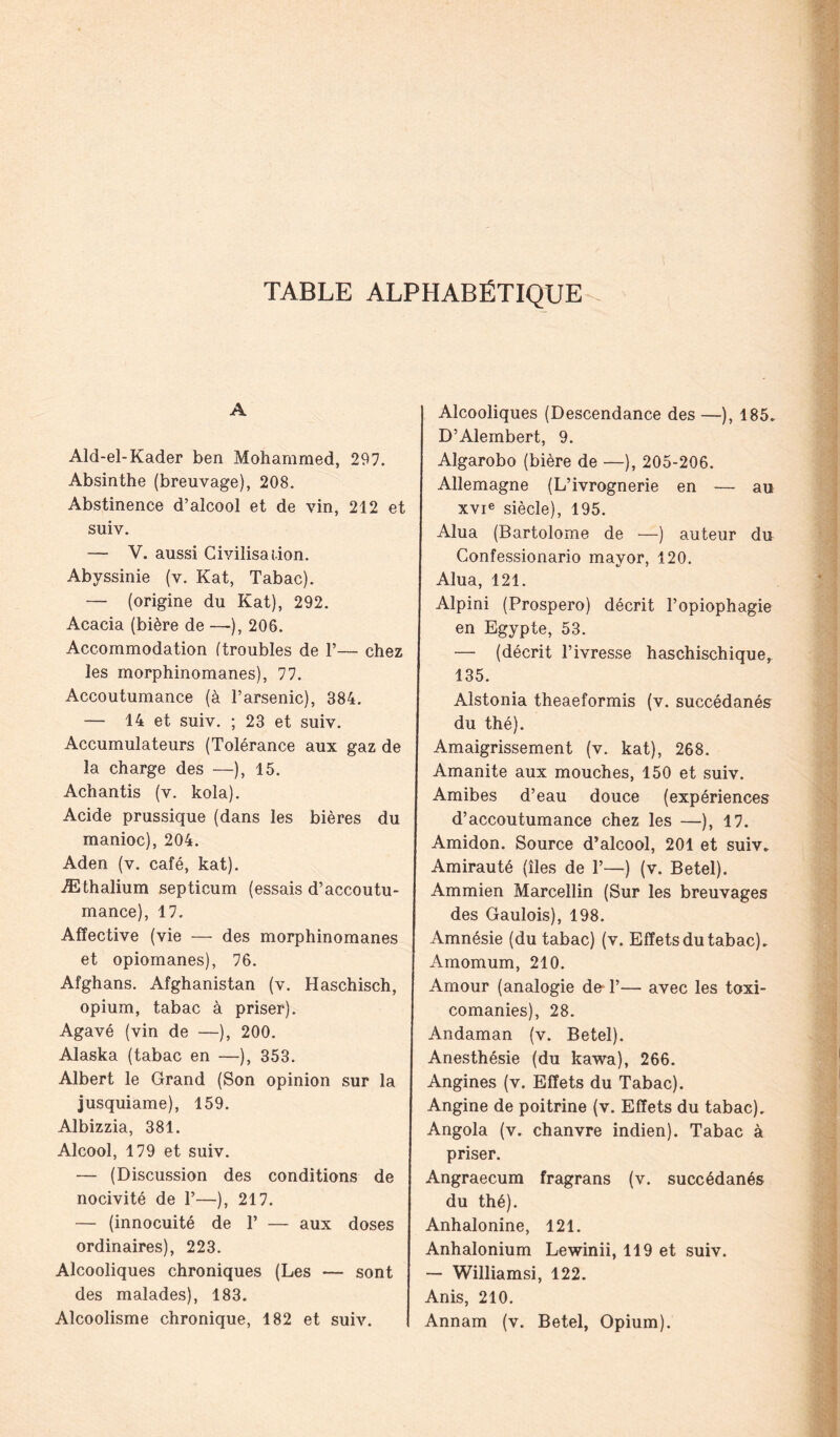 TABLE ALPHABÉTIQUE A Ald-el-Kader ben Mohammed, 297. Absinthe (breuvage), 208. Abstinence d’alcool et de vin, 212 et suiv. — V. aussi Civilisation. Abyssinie (v. Kat, Tabac). — (origine du Kat), 292. Acacia (bière de — ), 206. Accommodation (troubles de T— chez les morphinomanes), 77. Accoutumance (à l’arsenic), 384. — 14 et suiv. ; 23 et suiv. Accumulateurs (Tolérance aux gaz de la charge des —), 15. Achantis (v. kola). Acide prussique (dans les bières du manioc), 204. Aden (v. café, kat). Æthalium septicum (essais d’accoutu- mance), 17, Affective (vie — des morphinomanes et opiomanes), 76. Afghans. Afghanistan (v. Haschisch, opium, tabac à priser). Agavé (vin de —), 200. Alaska (tabac en —), 353. Albert le Grand (Son opinion sur la jusquiame), 159. Albizzia, 381. Alcool, 179 et suiv. — (Discussion des conditions de nocivité de T—), 217. — (innocuité de T — aux doses ordinaires), 223. Alcooliques chroniques (Les — sont des malades), 183. Alcoolisme chronique, 182 et suiv. Alcooliques (Descendance des —), 185. D’Alembert, 9. Algarobo (bière de —), 205-206. Allemagne (L’ivrognerie en — au xvie siècle), 195. Alua (Bartolome de —) auteur du Gonfessionario mayor, 120. Alua, 121. Alpini (Prospero) décrit l’opiophagie en Egypte, 53. —• (décrit l’ivresse haschischiquer 135. Alstonia theaeformis (v. succédanés du thé). Amaigrissement (v. kat), 268. Amanite aux mouches, 150 et suiv. Amibes d’eau douce (expériences d’accoutumance chez les —), 17. Amidon. Source d’alcool, 201 et suiv. Amirauté (îles de T—) (v. Betel). Ammien Marcellin (Sur les breuvages des Gaulois), 198. Amnésie (du tabac) (v. Effets du tabac). Amomum, 210. Amour (analogie de- T— avec les toxi- comanies), 28. Andaman (v. Betel). Anesthésie (du kawa), 266. Angines (v. Effets du Tabac). Angine de poitrine (v. Effets du tabac). Angola (v. chanvre indien). Tabac à priser. Angraecum fragrans (v. succédanés du thé). Anhalonine, 121. Anhalonium Lewinii, 119 et suiv. — Williamsi, 122. Anis, 210. Annam (v. Betel, Opium).