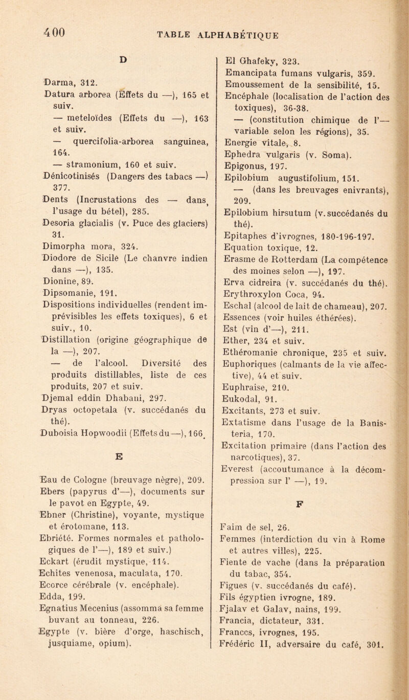 D Darraa, 312. Datura arborea (Effets du —), 165 et suiv. — meteloïdes (Effets du —), 163 et suiv. — quercifolia-arborea sanguinea, 164. — stramonium, 160 et suiv. Dénicotinisés (Dangers des tabacs —) 377. Dents (Incrustations des — dans^ l’usage du bétel), 285. Desoria glacialis (v. Puce des glaciers) 31. Dimorpha mora, 324. Diodore de Sicile (Le chanvre indien dans —), 135. Dionine, 89. Dipsomanie, 191. Dispositions individuelles (rendent im- prévisibles les effets toxiques), 6 et suiv., 10. Distillation (origine géographique de la —), 207. — de l’alcool. Diversité des produits distillables, liste de ces produits, 207 et suiv. Djemal eddin Dhabani, 297. Dryas octopetala (v. succédanés du thé). Duboisia Hopwoodii (Effetsdu—),166> E Eau de Cologne (breuvage nègre), 209. Ebers (papyrus d’—), documents sur le pavot en Egypte, 49. Ebner (Christine), voyante, mystique et érotomane, 113. Ebriété. Formes normales et patholo- giques de 1’—), 189 et suiv.) Eckart (érudit mystique, 114. Echites venenosa, maculata, 170. Ecorce cérébrale (v. encéphale). Edda, 109. Egnatius Mecenius (assomma sa femme buvant au tonneau, 226. Egypte (v. bière d’orge, haschisch, jusquiame, opium). El Ghafeky, 323. Emancipata fumans vulgaris, 359. Emoussement de la sensibilité, 15. Encéphale (localisation de l’action des toxiques), 36-38. — (constitution chimique de 1’— variable selon les régions), 35. Energie vitale, 8. Ephedra vulgaris (v. Soma). Epigonus, 197. Epilobium augustifolium, 151. — (dans les breuvages enivrants), 209. Epilobium hirsutum (v. succédanés du thé). Epitaphes d’ivrognes, 180-196-197. Equation toxique, 12. Erasme de Rotterdam (La compétence des moines selon —), 197. Erva cidreira (v. succédanés du thé). Erythroxylon Coca, 94. Eschal (alcool de lait de chameau), 207. Essences (voir huiles éthérées). Est (vin d’—), 211. Ether, 234 et suiv. Ethéromanie chronique, 235 et suiv. Euphoriques (calmants de la vie affec- tive). 44 et suiv. Euphraise, 210. Eukodal, 91. Excitants, 273 et suiv. Extatisme dans l’usage de la Banis- teria, 170. Excitation primaire (dans l’action des narcotiques), 37. Everest (accoutumance à la décom- pression sur F —), 3 9. Faim de sel, 26. Femmes (interdiction du vin à Rome et autres villes), 225. Fiente de vache (dans la préparation du tabac, 354. Figues (v. succédanés du café). Fils égyptien ivrogne, 189. Fjalav et Galav, nains, 199. Francia, dictateur, 331. Franccs, ivrognes, 195. Frédéric II, adversaire du café, 301.