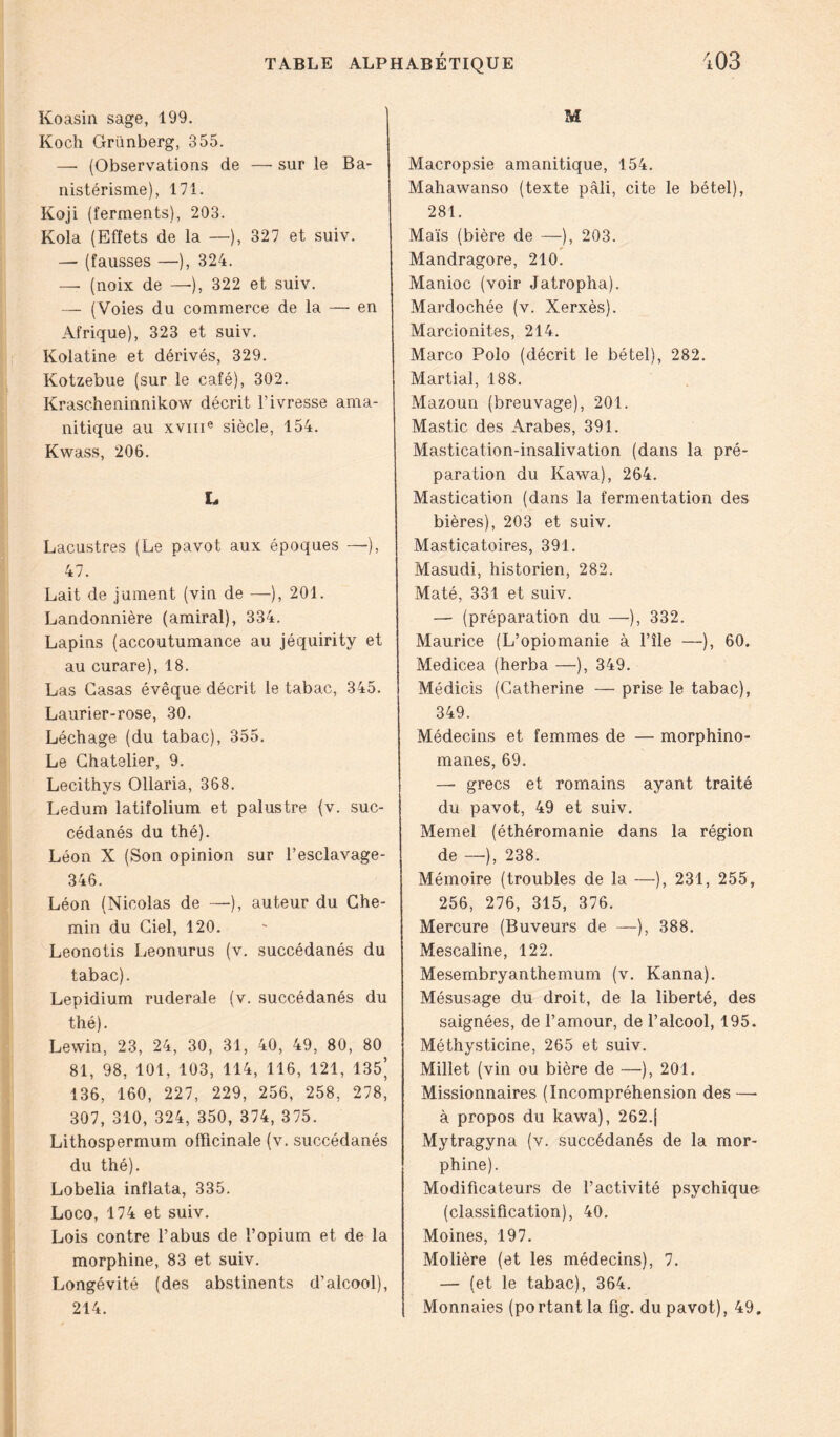 Koasin sage, 199. Koch Grünberg, 355. — (Observations de —- sur le Ba- nistérisme), 171. Koji (ferments), 203. Kola (Effets de la —), 327 et suiv. — (fausses —), 324. —• (noix de —•), 322 et suiv. — (Voies du commerce de la — en Afrique), 323 et suiv. Kolatine et dérivés, 329. Kotzebue (sur le café), 302. Krascheninnikow décrit l’ivresse ama- nitique au xvme siècle, 154. Kwass, 206. L Lacustres (Le pavot aux époques —), 47. Lait de jument (vin de —), 201. Landonnière (amiral), 334. Lapins (accoutumance au jéquirity et au curare), 18. Las Casas évêque décrit le tabac, 345. Laurier-rose, 30. Léchage (du tabac), 355. Le Chatelier, 9. Lecithys Ollaria, 368. Ledum latifolium et palustre (v. suc- cédanés du thé). Léon X (Son opinion sur l’esclavage- 346. Léon (Nicolas de —•), auteur du Che- min du Ciel, 120. Leonotis Leonurus (v. succédanés du tabac). Lepidium ruderale (v. succédanés du thé). Lewin, 23, 24, 30, 31, 40, 49, 80, 80 81, 98, 101, 103, 114, 116, 121, 135’ 136, 160, 227, 229, 256, 258, 278, 307, 310, 324, 350, 374, 375. Lithospermum officinale (v. succédanés du thé). Lobelia inflata, 335. Loco, 174 et suiv. Lois contre l’abus de l’opium et de la morphine, 83 et suiv. Longévité (des abstinents d’alcool), 214. M Macropsie amanitique, 154. Mahawanso (texte pâli, cite le bétel), 281. Maïs (bière de —), 203. Mandragore, 210. Manioc (voir Jatropha). Mardochée (v. Xerxès). Marcionites, 214. Marco Polo (décrit le bétel), 282. Martial, 188. Mazoun (breuvage), 201. Mastic des Arabes, 391. Mastication-insalivation (dans la pré- paration du Kawa), 264. Mastication (dans la fermentation des bières), 203 et suiv. Masticatoires, 391. Masudi, historien, 282. Maté, 331 et suiv. — (préparation du —), 332. Maurice (L’opiomanie à l’île —), 60. Medicea (herba —), 349. Médicis (Catherine — prise le tabac), 349. Médecins et femmes de — morphino- manes, 69. —• grecs et romains ayant traité du pavot, 49 et suiv. Memel (éthéromanie dans la région de —), 238. Mémoire (troubles de la —), 231, 255, 256, 276, 315, 376. Mercure (Buveurs de —), 388. Mescaline, 122. Mesembryanthemum (v. Kanna). Mésusage du droit, de la liberté, des saignées, de l’amour, de l’alcool, 195. Méthysticine, 265 et suiv. Millet (vin ou bière de —), 201. Missionnaires (Incompréhension des —- à propos du kawa), 262.{ Mytragyna (v. succédanés de la mor- phine). Modificateurs de l’activité psychique (classification), 40. Moines, 197. Molière (et les médecins), 7. — (et le tabac), 364. Monnaies (portant la fig. du pavot), 49.