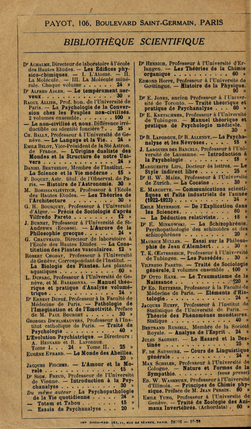 PAYOT, 106, Boulevard Saint-Germain, PARIS BIBLIOTHÈQUE SCIENTIFIQUE Dr Achalme, Directeur de laboratoire à l’école des Hautes Etudes. — Les Edifices phy- sico-chimiques. — I. L’Atome. — IL La Molécule. — III. La Molécule miné- rale. Chaque volume ...... 24 » Dr Alfred Adler. — Le tempérament ner- veux 30 » Raoul Allier, Prof, h on. de l’Université de Paris. —' La Psychologie de la Conver- sion chez les Peuples non-civilisés. 2 volumes ensemble 100 » — Le non-civilisé et nous. Différence irré- ductible ou identité foncière ?.. 25 » Ch. Bally, Professeur à l’Université de Ge- nève. — Le Langage et la Vie. . 24 » Emile Belot, Vice-Président de la Sté Astron. de France. — L’Origine dualiste des Mondes et la Structure de notre Uni- vers . . « . . . . . 24 » Daniel Bertkelot, Membre de l’Institut. — La Science et la Vie moderne . 15 » F. Boquet, Astr. titul. de l’Observat. de Pa- ris. — Histoire de l’Astronomie. 30 » M. Borissavliévîtch, Professeur à PEcoIe des Hautes Etudes. — Les Théories de l’Architecture 30 » G. H. Bousquet, Professeur à l’Université d’Alger. — Précis de Sociologié d’après Vilfredo Pareto * 12 » J. Burnet, Professeur à l’Université de St- Andrews (Ecosse), — L’Aurore de la Philosophie grecque...... 24 » G. Chauveaud, Directeur de laboratoire à l’Ecole des Hautes Etudes. — La Cons- titution des Plantes Vasculaires. 12 » Robert Chodat, Professeur à l’Université de Genève, Correspondant de l’Institut. — La Biologie des Plantes. Les plantes aquatiques 60 » L. Duparc, Professeur à l’Université de Ge- nève, et M. Basadonna. — Manuel théo- rique et pratique d’Analyse volumé- trique : • 24 » Dr Ernest Dupré, Professeur à la Faculté de Médecine de Paris. — Pathologie de l’Imagination et de î’Emotivité. Préface de M. Paul Bourget * 30 » Georges Dwelshauvers, Professeur à l’Ins- titut catholique de Paris. — Traité de Psychologie • 40 » L’Evolution Psychiatrique. — Directeurs : A. Hesnard et R. Laforgue. Tome I. . . 24 » Tome IL . 25 » Eugène Evrard. — Le Monde des Abeilles. 20 » Jacques Fischer. — L’Amour et la Mo- rale * * B Dr Sigm. Freud, Professeur de l’Université de Vienne. — Introduction à la Psy- chanalyse 30 » Du même auteur : La Psychopathologie de la Vie quotidienne 24 » —. Totem et Tabou 15 » — Essais de Psychanalyse ... 20 » Dr Henrich, Professeur à l’Université d’Er- . ' a • • m . #< • • langen. — Les Thédries de la Chimie organique 60 » Edmond Hoppe, Professeur à l’Université de Gofftingue. — Histoire de la Physique. Dr E. Jones, ancien Professeur à l’Univer- sité de Toronto. — Traité théorique et pratique de Psychanalyse ... 60 » Dr E. Kretschmer, Professeur à l’Université de Tübingen. — Manuel théorique et pratique de Psychologie médicale. Dr R. Laforgue, Dr R. Allendy. — La Psycha- nalyse et les Névroses . .... 18 » J. Larguier des Bancels, Professeur à l’Uni- versité de Lausanne. — Introduction à la Psychologie ........ 18 » Marguerite Lips, Docteur ès lettres. — Le Style indirect libre ...... 25 » Dr H. W. Màïer, Professeur à l’Université de Zurich. — La Cocaïne .... 30 » E. Marcotte. —* Communications scienti- fiques et Faits industriels de l’année (1922-1923) 24 » Emile Meyerson. — De l’Explication dans les Sciences. 60 » — La Déduction relativiste... 18 » Dr Ë. Minkowski. — La Schizophrénie. Psychopathologie des schizoides et des schizophrènes . 20 » Maurice Muller. — Essai sur la Philoso- phie de Jean d’Alembert. ... 30 » T. K. Œsterreich, Professeur à l’Université de Tübingen. — Les Possédés. . 30 » Vilfredo Pareto. — Traité de Sociologie générale, 2 volumes ensemble . 100 » Dr Otto Rank. — Le Traumatisme de la Naissance |20 » Dr Ed. Retterer, Professeur à la Faculté fie Médecine de Paris. — Eléments d’His- tologie 24 » Jacques Rueff, Professeur à l’Institut de Statistique de l’Université de Paris. — Théorie des Phénomènes monétaires. Statique 40 » Bertrand Russell, Membre de la Société Royale, - Analyse de l’Esprit . 24 » Jules Sageret. — Le Hasard et la Des- tinée 25 » F. de Saussure. — Cours de Linguistique générale 24 » Max Scheuer, Professeur à l’Université de Cologne. — Nature et Formes de la Sympathie (sous presse) Ed. W. Washburn, Professeur à l’Université d’Illinois. — Principes de Chimie phy- sique. Préface de M. Jean Perrin. 60 » Emile Yung, Professeur à l’Universite de Genève. — Traité de Zoologie des Ani- maux Invertébrés. (Achordata) . 60 » imp cnou-R*D nez, ti, rue de sèvres, paris. 28706 — Î0-ÎÂ