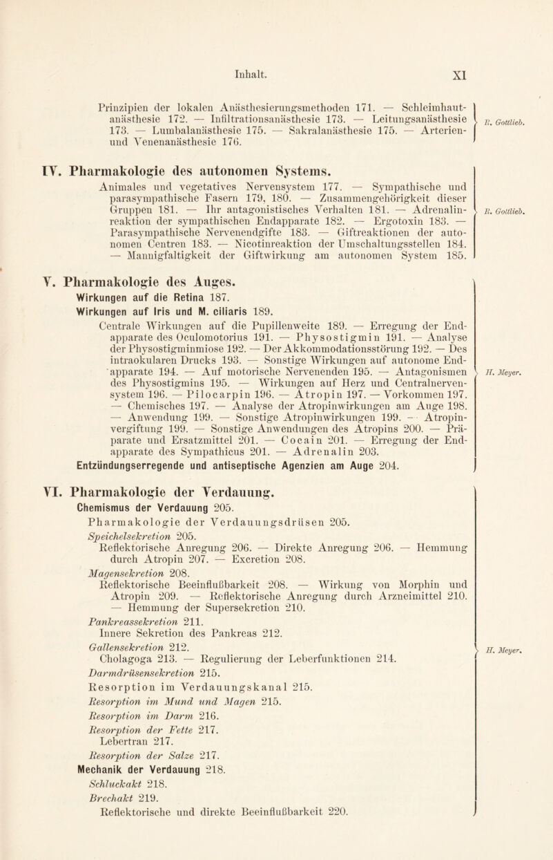 Prinzipien der lokalen Anästhesierungsmethoden 171. — Schleimhaut- anästhesie 172. — Infiltrationsanästhesie 173. — Leitungsanästhesie l I{% 173. — Lumbalanästhesie 175. — Sakralanästhesie 175. — Arterien- | und Venenanästhesie 176. ' IV. Pharmakologie des autonomen Systems. Animales und vegetatives Nervensystem 177. — Sympathische und parasympathische Fasern 179, 180. — Zusammengehörigkeit dieser Gruppen 181. — Ihr antagonistisches Verhalten 181. — Adrenalin- reaktion der sympathischen Endapparate 182. — Ergotoxin 183. — Parasympathische Nervenendgifte 183. — Giftreaktionen der auto- nomen Centren 183. — Nicotinreaktion der Umschaltungsstellen 184. — Mannigfaltigkeit der Giftwirkung am autonomen System 185. 11. G-oltlieb Y. Pharmakologie des Auges. Wirkungen auf die Retina 187. Wirkungen auf Iris und M. ciliaris 189. Centrale Wirkungen auf die Pupillenweite 189. — Erregung der End- apparate des Oculomotorius 191. — Physostigmin 191. —Analyse der Physostigminmiose 192. — Der Akkommodationsstörung 192. — Des intraokularen Drucks 193. — Sonstige Wirkungen auf autonome End- apparate 194. — Auf motorische Nervenenden 195. — Antagonismen > des Physostigmins 195. — Wirkungen auf Herz und Centralnerven- system 196. — Pilocarpin 196. — Atropin 197. — Vorkommen 197. — Chemisches 197. — Analyse der Atropinwirkungen am Auge 198. — Anwendung 199. — Sonstige Atropinwirkungen 199. — • Atropin- vergiftung 199. — Sonstige Anwendungen des Atropins 200. — Prä- parate und Ersatzmittel 201. — Cocain 201. — Erregung der End- apparate des Sympathicus 201. — Adrenalin 203. Entzündungserregende und antiseptische Agenzien am Auge 204. H. Meyer. VI. Pharmakologie der Verdauung. Chemismus der Verdauung 205. Pharmakologie der Verdauungsdrüsen 205. Speichelsekretion 205. Reflektorische Anregung 206. — Direkte Anregung 206. — Hemmung durch Atropin 207. — Excretion 208. Magensekretion 208. Reflektorische Beeinflußbarkeit 208. — Wirkung von Morphin und Atropin 209. — Reflektorische Anregung durch Arzneimittel 210. — Hemmung der Supersekretion 210. Pankreassekretion 211. Innere Sekretion des Pankreas 212. Gallensekretion 212. Cholagoga 213. — Regulierung der Leberfunktionen 214. Darmdrüsensekretion 215. Resorption im Verdauungskanal 215. Resorption im Mund und Magen 215. Resorption im Darm 216. Resorption der Fette 217. Lebertran 217. Resorption der Salze 217. Mechanik der Verdauung 218. Schluckakt 218. E. Meyer. Brechakt 219. Reflektorische und direkte Beeinflußbarkeit 220.