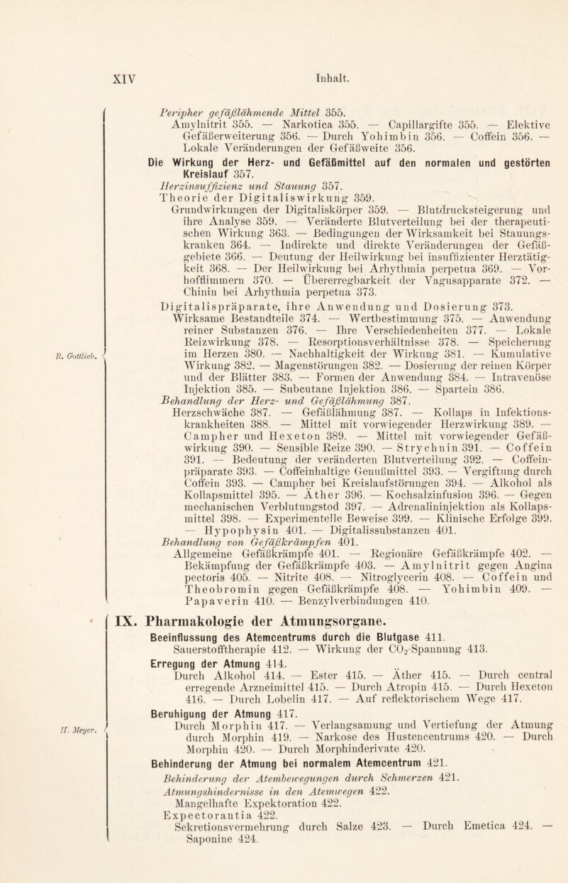 R. Gottlieb. <C IT. Meyer. Peripher gefäßlähmende Mittel 355. Amylnitrit 355. — Narkotica 355. — Capillargifte 355. — Elektive Gefäßerweiterung 353. — Durch Yohimbin 356. — Coffein 356. — Lokale Veränderungen der Gefäßweite 356. Die Wirkung der Herz- und Gefäßmittel auf den normalen und gestörten Kreislauf 357. Herzinsuffizienz und Stauung 357. Theorie der Digitaliswirkung 359. Grundwirkungen der Digitaliskörper 359. — Blutdrucksteigerung und ihre Analyse 359. — Veränderte Blutverteilung bei der therapeuti- schen Wirkung 363. — Bedingungen der Wirksamkeit bei Stauungs- kranken 364. — Indirekte und direkte Veränderungen der Gefäß- gebiete 366. — Deutung der Heilwirkung bei insuffizienter Herztätig- keit 368. — Der Heilwirkung bei Arhythmia perpetua 369. — Vor- hofflimmern 370. — Übererregbarkeit der Vagusapparate 372. — Chinin bei Arhythmia perpetua 373. Digitalispräparate, ihre Anwendung und Dosierung 373. Wirksame Bestandteile 374. — Wertbestimmung 375. — Anwendung reiner Substanzen 376. — Ihre Verschiedenheiten 377. — Lokale Reizwirkung 378. — Resorptionsverhältnisse 378. — Speicherung im Herzen 380. — Nachhaltigkeit der Wirkung 381. — Kumulative Wirkung 382. — Magenstörungen 382. — Dosierung der reinen Körper und der Blätter 383. — Formen der Anwendung 384. — Intravenöse Injektion 385. — Subcutane Injektion 386. — Spartein 386. Behandlung der Herz- und Gefäßlähmung 387. Herzschwäche 387. — Gefäßlähmung 387. — Kollaps in Infektions- krankheiten 388. — Mittel mit vorwiegender Herzwirkung 389. — Camp her und Hexe ton 389. — Mittel mit vorwiegender Gefäß- wirkung 390. — Sensible Reize 390. —Strychnin 391. — Coffein 391. — Bedeutung der veränderten Blutverteilung 392. — Coffein- präparate 393. — Coffeinhaltige Genußmittel 393. — Vergiftung durch Coffein 393. — Campher bei Kreislaufstörungen 394. — Alkohol als Kollapsmittel 395. — Äther 396. — Kochsalzinfusion 396. — Gegen mechanischen Verblutungstod 397. — Adrenalininjektion als Kollaps- mittel 398. — Experimentelle Beweise 399. — Klinische Erfolge 399. — Hypophysin 401. — Digitalissubstanzen 401. Behandlung von Gefäßkrämpfen 401. Allgemeine Gefäßkrämpfe 401. — Regionäre Gefäßkrämpfe 402. — Bekämpfung der Gefäßkrämpfe 403. — Amylnitrit gegen Angina pectoris 405. — Nitrite 408. — Nitroglycerin 408. — Coffein und Theobromin gegen Gefäßkrämpfe 408. — Yohimbin 409. — Papaverin 410. — Benzylverbindungen 410. IX. Pharmakologie der Atmungsorgane. Beeinflussung des Atemcentrums durch die Blutgase 411. Sauerstofftherapie 412. — Wirkung der C02-Spannung 413. Erregung der Atmung 414. Durch Alkohol 414. — Ester 415. — Äther 415. — Durch central erregende Arzneimittel 415. — Durch Atropin 415. — Durch Hexeton 416. — Durch Lobelin 417. — Auf reflektorischem Wege 417. Beruhigung der Atmung 417. Durch Morphin 417. — Verlangsamung und Vertiefung der Atmung durch Morphin 419. — Narkose des Hustencentrums 420. — Durch Morphin 420. — Durch Morphinderivate 420. Behinderung der Atmung bei normalem Atemcentrum 421. Behinderung der Atembewegungen durch Schmerzen 421. Atmungshindernisse in den Atemwegen 422. Mangelhafte Expektoration 422. Expectorantia 422. Sekretionsvermehrung durch Salze 423. — Durch Emetica 424. — Saponine 424.