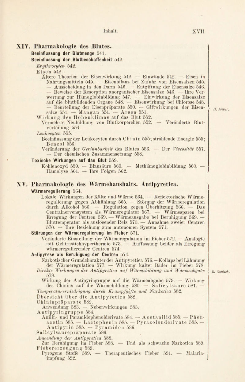 XIY. Pharmakologie des Blutes. Beeinflussung der Blutmenge 541. Beeinflussung der Blutbeschaffenheit 542. Erythrocyten 542. Eisen 542. * Ältere Theorien der Eisenwirkung 542. — Einwände 542. — Eisen in Nahrungsmitteln 545. — Eisenbilanz bei Zufuhr von Eisensalzen 545. — Ausscheidung in den Darm 546. — Entgiftung der Eisensalze 546. — Beweise der Resorption anorganischer Eisensalze 546. — Ihre Ver- wertung zur Hämoglobinbildung 547. — Einwirkung der Eisensalze auf die blutbildenden Organe 548. — Eisenwirkung bei Chlorose 548. — Beurteilung der Eisenpräparate 550. — Giftwirkungen der Eisen- salze 551. — Mangan 551. — Arsen 551. Wirkung des Höhenklimas auf das Blut 552. Vermehrte Neubildung von Blutkörperchen 552. — Veränderte Blut- verteilung 554. Leukocyten 555. Beeinflussung der Leukocyten durch Chinin 555: strahlende Energie 555: Benzol 556. Veränderung der Gerinnbarkeit des Blutes 556. — Der Viscosität 557. — Der chemischen Zusammensetzung 558. Toxische Wirkungen auf das Blut 559. Kohlenoxyd 559. — Bläusäure 560. — Methämoglobinbildung 560. — Hämolyse 561. — Ihre Folgen 562. XV. Pharmakologie des Wärmehaushalts. Antipyretica. Wärmeregulierung 564. Lokale Wirkungen der Kälte und Wärme 564. — Reflektorische Wärme- regulierung gegen Abkühlung 565. — Störung der Wärmeregulation durch Alkohol 566. — Regulation gegen Überhitzung 566. — Das Centralnervensystem als Wärmeregulator 567. — Wärmesparen bei Erregung der Centren 569. — Wärmeausgabe bei Beruhigung 569. — Bluttemperatur als auslösender Reiz 570. — Annahme zweier Centren 570. — Ihre Beziehung zum autonomen System 571. Störungen der Wärmeregulierung im Fieber 571. Veränderte Einstellung der Wärmeregulation im Fieber 572. — Analogie mit Gehirnstichhyperthermie 573. — Auffassung beider als Erregung wärmeregulierender Centren 574. Antipyrese als Beruhigung der Centren 574. Narkotischer Grundcharakter der Antipyretica 576. — Kollaps bei Lähmung der Wärmeregulation 577. — Wirkung kalter Bäder im Fieber 578. Direkte Wirkungen der Antipyretica auf Wärmebildung und Wärmeabgabe 578. Wirkung der Antipyringruppe auf die Wärmeabgabe 579. — Wirkung des Chinins auf die Wärmebildung 580. — Salicylsäure 581. — Temperaturerniedrigung durch Krampf gifte und Narkotica 582. Übersicht über die Antipyretica 582. Chininpräparate 582. Anwendung 583. — Nebenwirkungen 583. Antipyringruppe 584. Anilin- und Paramidophenolderivate 584. — Acetanilid 585. — Phen- acetin 585. — Lactophenin 585. — Pyrazolonderivate 585. — Antipyrin 585. — Pyramidon 586. Salicylsäurepräparate 586. Anwendung der Antipyretica 588. Zur Beruhigung im Fieber 588. — Und als schwache Narkotica 589. Fiebererzeugung 589. Pyrogene Stoffe 589. — Therapeutisches Fieber 591. — Malaria- impfung 592. H. Meyer. r E. Gottlieb.