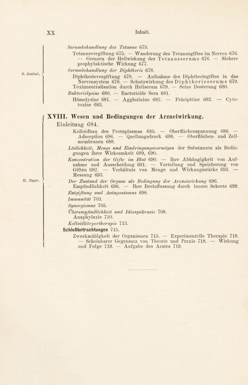 11. Meyer. J XX Inhalt. Serumbehandlung des Tetanus 675. Tetanusvergiftung 675. — Wanderung des Tetanusgiftes im Nerven 676. — Grenzen der Heilwirkung des Tetanusserums 676. — Sichere prophylaktische Wirkung 677. Serumbehandlung der Diphtherie 678. Diphtherievergiftung 678. — Aufnahme des Diphtheriegiftes in das Nervensystem 678. — Schutzwirkung des Diphtherieserums 679. Toxinneutralisation durch Heilserum 679. — Seine Dosierung 680. Bakteriolysine 680. — Bactericide Sera 681. Hämolysine 681. — Agglutinine 682. — Präcipitine 682. — Cyto- toxine 683. XYIXI. Wesen und Bedingungen der Arzneiwirkung. Einleitung 684. Kolloidbau des Protoplasmas 685. — Oberflächenspannung 686. — Adsorption 686. — Quellungsdruck 688. — Oberflächen- und Zell- membranen 688. Löslichkeit, Menge und Eindringungsvermögen der Substanzen als Bedin- gungen ihrer Wirksamkeit 689, 690. Konzentration der Gifte im Blut 690. — Ihre Abhängigkeit von Auf- nahme und Ausscheidung 691. — Verteilung und Speicherung von Giften 692. — Verhältnis von Menge und Wirkungsstärke 693. — Messung 693. Der Zustand der Organe als Bedingung der Arzneiwirkung 696. Empfindlichkeit 696. — Ihre Beeinflussung durch innere Sekrete 698. Entgiftung und Antagonismus 698. Immunität 703. Synergismus 705. Überempfindlichkeit und Idiosynkrasie 708. Anaphylaxie 710. Kolloidkörpertherapie 713. Schlußbetrachtungen 715. Zweckmäßigkeit der Organismen 715. — Experimentelle Therapie 718. — Scheinbarer Gegensatz von Theorie und Praxis 718. — Wirkung und Folge 719. — Aufgabe des Arztes 719.