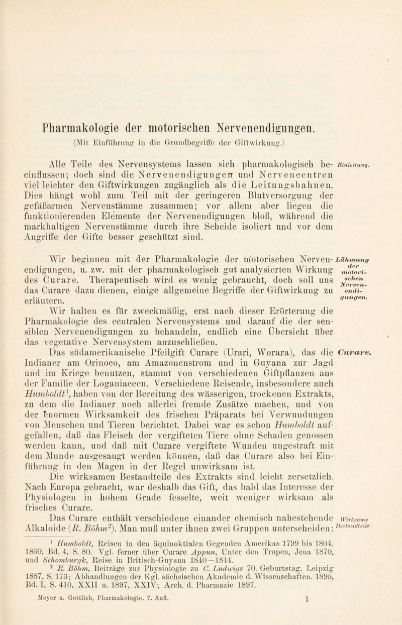 Pharmakologie der motorischen Nervenendigungen. (Mit Einführung- in die Grundbegriffe der Giftwirkung-.) Alle Teile des Nervensystems lassen sich pharmakologisch be- Einleitung. einflussen; doch sind die Nervenendigungen und Nervencentren viel leichter den Giftwirkungen zugänglich als die Leitungsbahnen. Dies hängt wohl zum Teil mit der geringeren Blutversorgung der gefäßarmen Nervenstämme zusammen; vor allem aber liegen die funktionierenden Elemente der Nervenendigungen bloß, während die markhaltigen Nervenstämme durch ihre Scheide isoliert und vor dem Angriffe der Gifte besser geschützt sind. Wir beginnen mit der Pharmakologie der motorischen Nerven- Lähmung endigungen, u. zw. mit der pharmakologisch gut analysierten Wirkung nwtori- des Curare. Therapeutisch wird es wenig gebraucht, doch soll uns jchen das Curare dazu dienen, einige allgemeine Begriffe der Giftwirkung zu en<u- erläutern. gungen. Wir halten es für zweckmäßig, erst nach dieser Erörterung die Pharmakologie des centralen Nervensystems und darauf die der sen- siblen Nervenendigungen zu behandeln, endlich eine Übersicht Uber das vegetative Nervensystem anzuschließen. Das südamerikanische Pfeilgift Curare (Urari, Worara), das die Curare. Indianer am Orinoco, am Amazonenstrom und in Guyana zur Jagd und im Kriege benutzen, stammt von verschiedenen Giftpflanzen aus der Familie der Loganiaceen. Verschiedene Reisende, insbesondere auch Humboldt1, haben von der Bereitung des wässerigen, trockenen Extrakts, zu dem die Indianer noch allerlei fremde Zusätze machen, und von der bnormen Wirksamkeit des frischen Präparats bei Verwundungen von Menschen und Tieren berichtet. Dabei war es schon Humboldt auf- gefallen, daß das Fleisch der vergifteten Tiere ohne Schaden genossen werden kann, und daß mit Curare vergiftete Wunden ungestraft mit dem Munde ausgesaugt werden können, daß das Curare also bei Ein- führung in den Magen in der Regel unwirksam ist. Die wirksamen Bestandteile des Extrakts sind leicht zersetzlich. Nach Europa gebracht, war deshalb das Gift, das bald das Interesse der Physiologen in hohem Grade fesselte, weit weniger wirksam als frisches Curare. Das Curare enthält verschiedene einander chemisch nahestehende wirksame Alkaloide [R. Böhm2). Man muß unter ihnen zwei Gruppen unterscheiden: Bestandteile 1 Humboldt, Reisen in den äquinoktialen Gegenden Amerikas 1799 bis 1804. 1860, Bd. 4, S. 80. Vgl. ferner über Curare Appun, Unter den Tropen, Jena 1870, und Schomburgk, Reise in Britisch-Guyana 1840—1844. 2 R. Böhm, Beiträge zur Physiologie zu C. Ludwigs 70. Geburtstag. Leipzig 1887, S. 173; Abhandlungen der Kgl. sächsischen Akademie d. Wissenschaften. 1895, Bd. I, S. 410, XXII u. 1897, XXIV; Arch. d. Pharmazie 1897. Meyer u. Gottlieb, Pharmakologie. 7. Aufl. \