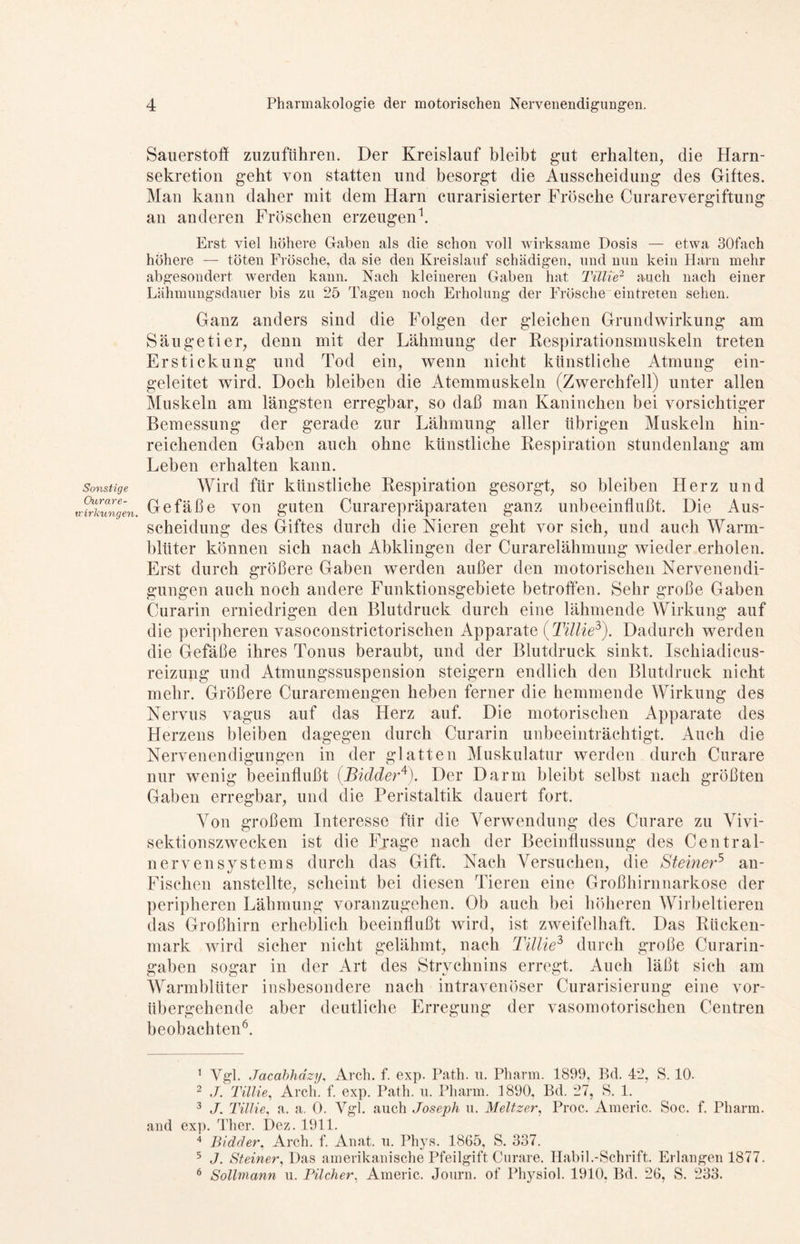 Sonstige Owrare- uirkungen. Sauerstoff zuzuführen. Der Kreislauf bleibt gut erhalten, die Harn- sekretion geht von statten und besorgt die Ausscheidung des Giftes. Man kann daher mit dem Harn curarisierter Frösche Curarevergiftung an anderen Fröschen erzeugen1. Erst viel höhere Gaben als die schon voll wirksame Dosis — etwa 30fach höhere — töten Frösche, da sie den Kreislauf schädigen, und nun kein Harn mehr abgesondert werden kann. Nach kleineren Gaben hat Tülle2 auch nach einer Lähmungsdauer bis zu 25 Tagen noch Erholung der Frösche eintreten sehen. Ganz anders sind die Folgen der gleichen Grundwirkung am Säugetier, denn mit der Lähmung der Respirationsmuskeln treten Erstickung und Tod ein, wenn nicht künstliche Atmung ein- geleitet wird. Doch bleiben die Atemmuskeln (Zwerchfell) unter allen Muskeln am längsten erregbar, so daß man Kaninchen bei vorsichtiger Bemessung der gerade zur Lähmung aller übrigen Muskeln hin- reichenden Gaben auch ohne künstliche Respiration stundenlang am Leben erhalten kann. Wird für künstliche Respiration gesorgt, so bleiben Herz und Gefäße von guten Curarepräparaten ganz unbeeinflußt. Die Aus- scheidung des Giftes durch die Nieren geht vor sich, und auch Warm- blüter können sich nach Abklingen der Curarelähmung wieder erholen. Erst durch größere Gaben werden außer den motorischen Nervenendi- gungen auch noch andere Funktionsgebiete betroffen. Sehr große Gaben Curarin erniedrigen den Blutdruck durch eine lähmende Wirkung auf die peripheren vasoconstrictorischen Apparate (Tillie3). Dadurch werden die Gefäße ihres Tonus beraubt, und der Blutdruck sinkt. Ischiadicus- reizung und Atmungssuspension steigern endlich den Blutdruck nicht mehr. Größere Curaremengen heben ferner die hemmende Wirkung des Nervus vagus auf das Herz auf. Die motorischen Apparate des Herzens bleiben dagegen durch Curarin unbeeinträchtigt. Auch die Nervenendigungen in der glatten Muskulatur werden durch Curare nur wenig beeinflußt (.Bidder4). Der Darm bleibt selbst nach größten Gaben erregbar, und die Peristaltik dauert fort. Von großem Interesse für die Verwendung des Curare zu Vivi- sektionszwecken ist die Frage nach der Beeinflussung des Central- nervensystems durch das Gift. Nach Versuchen, die Steiner5 an- Fischen anstellte, scheint bei diesen Tieren eine Großhirnnarkose der peripheren Lähmung voranzugehen. Ob auch bei höheren Wirbeltieren das Großhirn erheblich beeinflußt wird, ist zweifelhaft. Das Rücken- mark wird sicher nicht gelähmt, nach Tillie3 durch große Curarin- gaben sogar in der Art des Strychnins erregt. Auch läßt sich am Warmblüter insbesondere nach intravenöser Curarisierung eine vor- übergehende aber deutliche Erregung der vasomotorischen Centren beobachten6. 1 Vgl. Jacabhdzy, Arch. f. exp. Path. u. Pharm. 1899, Bd. 42, S. 10. 2 J. Tillie, Arch. f. exp. Path. u. Pharm. 1890, Bd. 27, S. 1. 3 J. Tillie, a. a. 0. Vgl. auch Joseph u. Meitzer, Proc. Americ. Soc. f. Pharm, and exp. Ther. Dez. 1911. 4 Bidder, Arch. f. Anat. u. Phys. 1865, S. 337. 5 J. Steiner, Das amerikanische Pfeilgift Curare. Habil.-Schrift. Erlangen 1877. 6 Sollmann u. Pilcher, Americ. Journ. of Physiol. 1910. Bd. 26, S. 233.