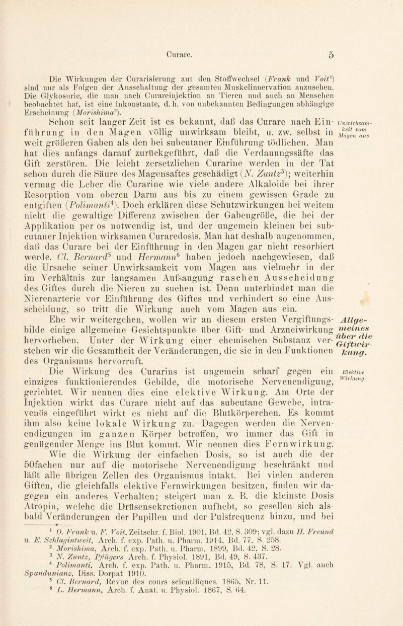 o Die Wirkungen der Curarisierung aut den Stoffwechsel (Frank und Voitß sind nur als Folgen der Ausschaltung der gesamten Muskelinnervation anzusehen. Die Glykosurie, die man nach Curareinjektion an Tieren und auch an Menschen beobachtet hat, ist eine inkonstante, d. h. von unbekannten Bedingungen abhängige Erscheinung (Morishima2). Schon seit langer Zeit ist es bekannt, daß das Curare nach Ein- führung in den Magen völlig unwirksam bleibt, u. zw. selbst in weit größeren Gaben als den bei subcutaner Einführung tödlichen. Man hat dies anfangs darauf zurückgeführt, daß die Yerdauungssäfte das Gift zerstören. Die leicht zersetzlichen Curarine werden in der Tat schon durch die Säure des Magensaftes geschädigt (N. Zuntz3); weiterhin vermag die Leber die Curarine wie viele andere Alkaloide bei ihrer Resorption vom oberen Darm ans bis zu einem gewissen Grade zu entgiften (.Polimanti4). Doch erklären diese Schutzwirkungen bei weitem nicht die gewaltige Differenz zwischen der Gabengröße, die bei der Applikation per os notwendig ist, und der ungemein kleinen bei sub- cutaner Injektion wirksamen Curaredosis. Man hat deshalb angenommen, daß das Curare bei der Einführung in den Magen gar nicht resorbiert werde. CI. Bernard5 und Hermann6 haben jedoch nachgewiesen, daß die Ursache seiner Unwirksamkeit vom Magen aus vielmehr in der im Verhältnis zur langsamen Aufsaugung raschen Ausscheidung des Giftes durch die Nieren zu suchen ist. Denn unterbindet man die Nierenarterie vor Einführung des Giftes und verhindert so eine Aus- scheidung, so tritt die Wirkung auch vom Magen aus ein. Ehe wir weitergehen, wollen wir an diesem ersten Vergiftungs- bilde einige allgemeine Gesichtspunkte über Gift- und Arzneiwirkung hervorheben. Unter der Wirkung einer chemischen Substanz ver- stehen wir die Gesamtheit der Veränderungen, die sie in den Funktionen des Organismus hervorruft. Die Wirkung des Curarins ist ungemein scharf gegen ein einziges funktionierendes Gebilde, die motorische Nervenendigung, gerichtet. Wir nennen dies eine elektive Wirkung. Am Orte der Injektion wirkt das Curare nicht auf das subcutane Gewebe, intra- venös eingeführt wirkt es nicht auf die Blutkörperchen. Es kommt ihm also keine lokale Wirkung zu. Dagegen werden die Nerven- endigungen im ganzen Körper betroffen, wo immer das Gift in genügender Menge ins Blut kommt. Wir nennen dies Fern Wirkung. Wie die Wirkung der einfachen Dosis, so ist auch die der öOfaehen nur auf die motorische Nervenendigung beschränkt und läßt alle übrigen Zellen des Organismus intakt. Bei vielen anderen Giften, die gleichfalls elektive Fernwirkungen besitzen, finden wir da- gegen ein anderes Verhalten; steigert man z. B. die kleinste Dosis Atropin, welche die Drüsensekretionen aufhebt, so gesellen sich als- bald Veränderungen der Pupillen und der Pulsfrequenz hinzu, und bei Univirksam- keit vom Magen aus. Allge- meines über die Gift Wir- kung. Elektive Wirkung. 1 0. Frank u. F. Voit, Zeitschr. f. Biol. 1901, Bd. 42, S. 309*, vgl. dazu H. Freund u. E. Schlagintweit, Arch. f. exp. Path. u. Pharm. 1914, Bd. 77, S. 258. 2 Morishima, Arch. f. exp. Path. u. Pharm. 1899, Bd. 42, S. 28. 3 N. Zuntz, Pflügers Arch. f. Physiol. 1891, Bd. 49, S. 437. 4 Polimanti, Arch. f. exp. Path. u. Pharm.. 1915, Bd. 78, S. 17. Vgl. auch Spandunianz, Diss. Dorpat 1910. 5 GL Bernard, Revue des cours scientifiques. 1865, Nr. 11.