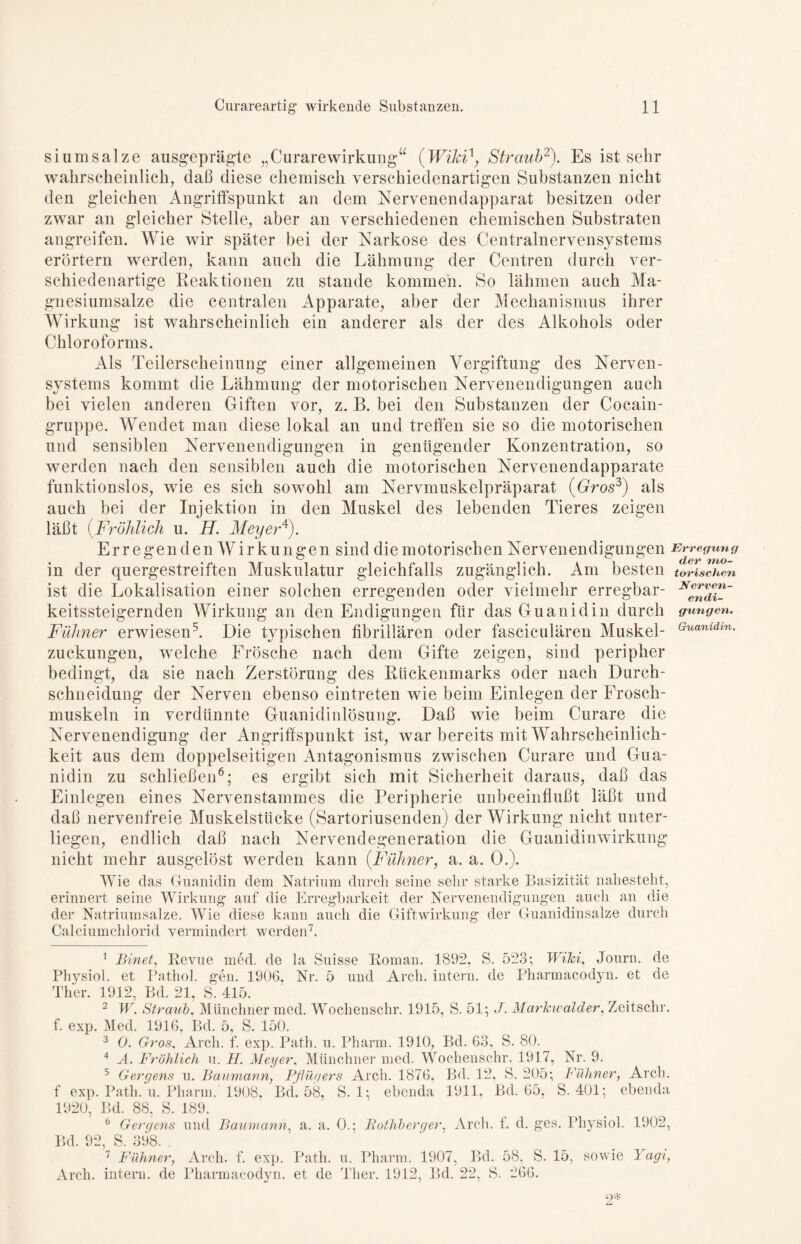 siumsalze ausgeprägte „Curarewirkung“ (WiJci\ Straub1 2). Es ist sehr wahrscheinlich, daß diese chemisch verschiedenartigen Substanzen nicht den gleichen Angriffspunkt an dem Nervenendapparat besitzen oder zwar an gleicher Stelle, aber an verschiedenen chemischen Substraten angreifen. Wie wir später bei der Narkose des Centralnervensystems erörtern werden, kann auch die Lähmung der Centren durch ver- schiedenartige Reaktionen zu stände kommen. So lähmen auch Ma- gnesiumsalze die centralen Apparate, aber der Mechanismus ihrer Wirkung ist wahrscheinlich ein anderer als der des Alkohols oder Chloroforms. Als Teilerscheinung einer allgemeinen Vergiftung des Nerven- systems kommt die Lähmung der motorischen Nervenendigungen auch bei vielen anderen Giften vor, z. B. bei den Substanzen der Cocain- gruppe. Wendet man diese lokal an und treffen sie so die motorischen und sensiblen Nervenendigungen in genügender Konzentration, so werden nach den sensiblen auch die motorischen Nervenendapparate funktionslos, wie es sich sowohl am Nervmuskelpräparat (Gros3) als auch bei der Injektion in den Muskel des lebenden Tieres zeigen läßt (Fröhlich u. H. Meyer4). Erregenden Wirkungen sind die motorischen Nervenendigungen Erregung in der quergestreiften Muskulatur gleichfalls zugänglich. Am besten torischen ist die Lokalisation einer solchen erregenden oder vielmehr erregbar- N*nriC~ keitssteigernden Wirkung an den Endigungen für das Guanidin durch gingen. Fühner erwiesen5. Die typischen fibrillären oder fasciculären Muskel- Guanldvn- Zuckungen, welche Frösche nach dem Gifte zeigen, sind peripher bedingt, da sie nach Zerstörung des Rückenmarks oder nach Durch- schneidung der Nerven ebenso eintreten wie beim Einlegen der Frosch- muskeln in verdünnte Guanidinlösung. Daß wie beim Curare die Nervenendigung der Angriffspunkt ist, war bereits mit Wahrscheinlich- keit aus dem doppelseitigen Antagonismus zwischen Curare und Gua- nidin zu schließen6; es ergibt sich mit Sicherheit daraus, daß das Einlegen eines Nervenstammes die Peripherie unbeeinflußt läßt und daß nervenfreie Muskelstücke (Sartoriusenden) der Wirkung nicht unter- liegen, endlich daß nach Nervendegeneration die Guanidinwirkung nicht mehr ausgelöst werden kann (Fühner, a. a. 0.). Wie das Guanidin dem Natrium durch seine sehr starke Basizität nahesteht, erinnert seine Wirkung auf die Erregbarkeit der Nervenendigungen auch an die der Natriumsalze. Wie diese kann auch die Giftwirkung der Guanidinsalze durch Calciumchlorid vermindert werden7. 1 Binet, Revue med. de la Suisse Roman. 1892, S. 523; Wild, Journ. de Physioi. et Pathol. gen. 1906, Nr. 5 und Arcli. intern, de Pharmacodyn. et de Ther. 1912, Bd. 21, S. 415. 2 W. Straub, Münchner med. Wochenschr. 1915, S. 51; J. Marhwalder, Zeitschr. f. exp. Med. 1916, Bd. 5, S. 150. 3 0. Gros, Arcli. f. exp. Path. u. Pharm. 1910, Bd. 63, S. 80. 4 A. Fröhlich u. H. Meyer, Münchner med. Wochenschr. 1917, Nr. 9. 5 Gergens u. Baumann, Pflügers Arcli. 1876, Bd. 12, S. 205; Fühner, Arch. f exp. Path. u. Pharm. 1908, Bd. 58, S. 1; ebenda 1911, Bd. 65, S. 401; ebenda 1920, Bd. 88, S. 189. 6 Gergens und Baumann, a. a. 0.; Rothberqer, Arch. f. d. ges. Physioi. 1902, Bd. 92, S. 398. . 7 Fühner, Arch. f. exp. Path. u. Pharm. 1907, Bd. 58, S. 15, sowie Yagi, Arch. intern, de Pharmacodyn. et de Ther. 1912, Bd. 22, S. 266.