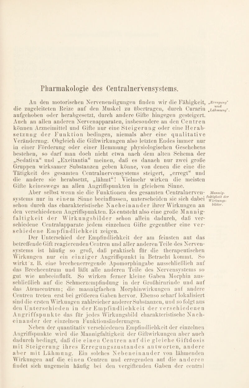 Pharmakologie des Centralnervensystems. An den motorischen Nervenendigungen finden wir die Fähigkeit, die zugeleiteten Reize auf den Muskel zu übertragen, durch Curarin aufgehoben oder herabgesetzt, durch andere Gifte hingegen gesteigert. Auch an allen anderen Nervenapparaten, insbesondere an den Centren können Arzneimittel und Gifte nur eine Steigerung oder eine Herab- setzung der Funktion bedingen, niemals aber eine qualitative Veränderung. Obgleich die Giftwirkungen also letzten Endes immer nur in einer Förderung oder einer Hemmung physiologischen Geschehens bestehen, so darf man doch nicht etwa nach dem alten Schema der „Sedativa“ und „Excitantia“ meinen, daß es danach nur zwei große Gruppen wirksamer Substanzen geben könne, von denen die eine die Tätigkeit des gesamten Centralnervensystems steigert, i«i ±u * \t' i 1,.. „• und die andere sie herabsetzt, „lähmt“! Vielmehr wirken die meisten „erregt Gifte keineswegs an allen Angriffspunkten in gleichem Sinne. Aber selbst wenn sie die Funktionen des gesamten Centralnerven- systems nur in einem Sinne beeinflussen, unterscheiden sie sich dabei schon durch das charakteristische Nacheinander ihrer Wirkungen an den verschiedenen Angriffspunkten. Es entsteht also eine große Mannig- faltigkeit der Wirkungsbilder schon allein dadurch, daß ver- schiedene Centralapparate jedem einzelnen Gifte gegenüber eine ver- schiedene Empfindlichkeit zeigen. Der Unterschied der Empfindlichkeit der am feinsten aut das betreffende Gift reagierenden Centren und aller anderen Teile des Nerven- systems ist häufig so groß, daß praktisch für die therapeutischen Wirkungen nur ein einziger Angriffspunkt in Betracht kommt. So wirkt z. B. eine brechenerregende Apomorphingabe ausschließlich auf das Brechcentrum und läßt alle anderen Teile des Nervensystems so gut wie unbeeinflußt. So wirken ferner kleine Gaben Morphin aus- schließlich auf die Schmerzempfindung in der Großhirnrinde und auf das Atemcentrum; die mannigfachen Morphinwirkungen auf andere Centren treten erst bei größeren Gaben hervor. Ebenso scharf lokalisiert sind die ersten Wirkungen zahlreicher anderer Substanzen, und so folgt aus den U.nterschieden in der Empfind 1 ichkeit der verschiedenen Angriffspunkte das für jedes Wirkungsbild charakteristische Nach- einander der einzelnen Funktionsänderungen. Neben der quantitativ verschiedenen Empfindlichkeit der einzelnen Angriffspunkte wird die Mannigfaltigkeit der Giftwirkungen aber auch dadurch bedingt, daß die einen Centren auf die gleiche Giftdosis mit Steigerung ihres Erregungszustand es antworten, andere aber mit Lähmung. Ein solches Nebeneinander von lähmenden Wirkungen auf die einen Centren und erregenden auf die anderen findet sich ungemein häufig bei den vergiftenden Gaben der central „Erregung“ und „Lähmung“. Mannig- faltigkeit der Wirkungs- bilder.