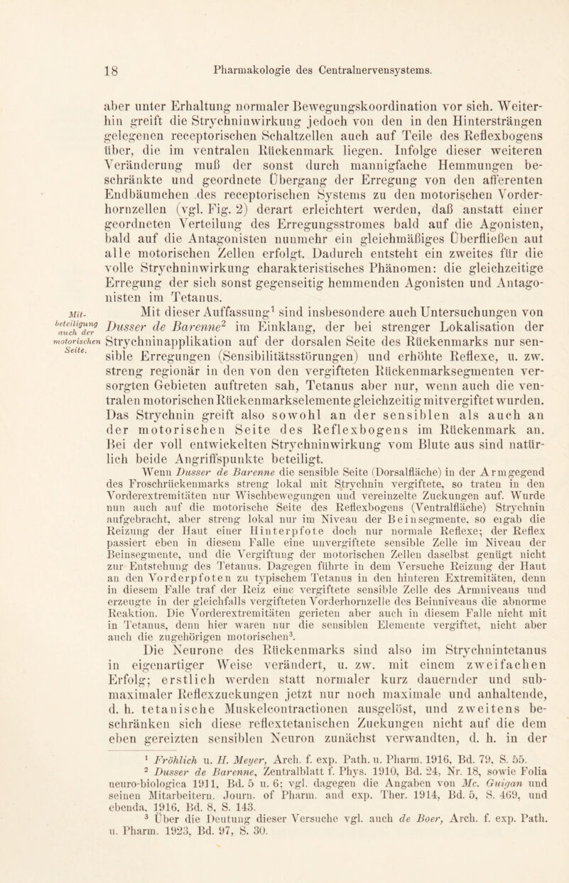 Mit- beteiligung mich der motorischen Seite. aber unter Erhaltung normaler Bewegungskoordination vor sich. Weiter- hin greift die Strychninwirkung jedoch von den in den Hintersträngen gelegenen receptorischen Schaltzellen auch auf Teile des Reflexbogens über, die im ventralen Rückenmark liegen. Infolge dieser weiteren Veränderung muß der sonst durch mannigfache Hemmungen be- schränkte und geordnete Übergang der Erregung von den afferenten Endbäumchen des receptorischen Systems zu den motorischen Vorder- hornzellen (vgl. Fig. 2) derart erleichtert werden, daß anstatt einer geordneten Verteilung des Erregungsstromes bald auf die Agonisten, bald auf die Antagonisten nunmehr ein gleichmäßiges Überfließen aut alle motorischen Zellen erfolgt. Dadurch entsteht ein zweites für die volle Strychninwirkung charakteristisches Phänomen: die gleichzeitige Erregung der sich sonst gegenseitig hemmenden Agonisten und Antago- nisten im Tetanus. Mit dieser Auffassung1 sind insbesondere auch Untersuchungen von Dusser de Barenne2 im Einklang, der bei strenger Lokalisation der Strychninapplikation auf der dorsalen Seite des Rückenmarks nur sen- sible Erregungen (Sensibilitätsstörungen) und erhöhte Reflexe, u. zw. streng regionär in den von den vergifteten Rückenmarksegmenten ver- sorgten Gebieten auftreten sah, Tetanus aber nur, wenn auch die ven- tralen motorischen Rückenmarkselemente gleichzeitig mitvergiftet wurden. Das Strychnin greift also sowohl an der sensiblen als auch an der motorischen Seite des Reflexbogens im Rückenmark an. Bei der voll entwickelten Strychninwirkung vom Blute aus sind natür- lich beide Angriffspunkte beteiligt. Wenn Dusser de Barenne die sensible Seite (Dorsalfläche) in der Armgegend des Froschrückenmarks streng lokal mit Strychnin vergiftete, so traten in den Vorderextremitäten nur Wischbewegungen und vereinzelte Zuckungen auf. Wurde nun auch auf die motorische Seite des Reflexbogens (Ventralfläche) Strychnin aufgebracht, aber streng lokal nur im Niveau der Bein Segmente, so eigab die Reizung der Haut einer Hinterpfote doch nur normale Reflexe; der Reflex passiert eben in diesem Falle eine unvergiftete sensible Zelle im Niveau der Beinsegmente, und die Vergiftung der motorischen Zellen daselbst genügt nicht zur Entstehung des Tetanus. Dagegen führte in dem Versuche Reizung der Haut an den Vorderpfoten zu typischem Tetanus in den hinteren Extremitäten, denn in diesem Falle traf der Reiz eine vergiftete sensible Zelle des Armniveaus und erzeugte in der gleichfalls vergifteten Vorderhornzelle des Beinniveaus die abnorme Reaktion. Die Vorderextremitäten gerieten aber auch in diesem Falle nicht mit in Tetanus, denn hier waren nur die sensiblen Elemente vergiftet, nicht aber auch die zugehörigen motorischen3. Die Neurone des Rückenmarks sind also im Strychnintetanus in eigenartiger Weise verändert, u. zw. mit einem zweifachen Erfolg; erstlich werden statt normaler kurz dauernder und sub- maximaler Reflexzuckungen jetzt nur noch maximale und anhaltende, d. h. tetanisehe Muskelcontractionen ausgelöst, und zweitens be- schränken sich diese reflextetanischen Zuckungen nicht auf die dem eben gereizten sensiblen Neuron zunächst verwandten, d. h. in der 1 Fröhlich u. II. Meyer, Arcli. f. exp. Path.u. Pharm. 1916, Bd. 79, S. 55. 2 Dusser de Barenne, Zentralblatt f. Phys. 1910, Bd. 24, Nr. 18, sowie Folia neuro-biologica 1911, Bd. 5 u. 6; vgl. dagegen die Angaben von Mc. Guigan und seinen Mitarbeitern. Journ. of Pharm, and exp. Ther. 1914, Bd. 5, S. 469. und ebenda, 1916, Bd. 8, S. 143. 3 Über die Deutung dieser Versuche vgl. auch de Boer, Arcli. f. exp. Path. u. Pharm. 1923, Bd. 97, S. 30.