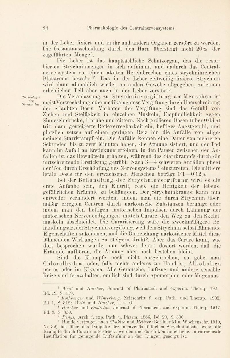 Toxikologie des Strychnins. in der Leber fixiert und in ihr und andern Organen zerstört zu werden. Die Gesamtausscheidung durch den Harn tibersteigt nicht 20% der zugeführten Menge k Die Leber ist das hauptsächliche Schutzorgan, das die resor- bierten Strychninmengen in sich aufnimmt und dadurch das Central- nervensystem vor einem akuten Tiereinbrechen eines strychninreichen Blutstroms bewahrt1 2. Das in der Leber zeitweilig fixierte Strychnin wird dann allmählich wieder an andere Gewebe abgegeben, zu einem erheblichen Teil aber auch in der Leber zerstört3. Die Veranlassung zu Strychninvergiftung am Menschen ist meist Verwechslung oder medikamentöse Vergiftung durch Überschreitung der erlaubten Dosis. Vorboten der Vergiftung sind das Gefühl von Ziehen und Steifigkeit in einzelnen Muskeln, Empfindlichkeit gegen Sinneseindrücke, Unruhe und Zittern. Nach größeren Dosen (über 0'03 g) tritt dann gesteigerte Reflexerregbarkeit ein, heftiges Angstgefühl, und plötzlich setzen auf einen geringen Reiz hin die Anfälle von allge- meinem Starrkrampf ein. Die Anfälle können eine Dauer von mehreren Sekunden bis zu zwei Minuten haben, die Atmung sistiert, und der Tod kann im Anfall an Erstickung erfolgen. In den Pausen zwischen den An- fällen ist das Bewußtsein erhalten, während des Starrkrampfs durch die fortschreitende Erstickung getrübt. Nach 3—4 schweren Anfällen pflegt der Tod durch Erschöpfung des Nervensystems4 einzutreten. Die mittlere letale Dosis für den erwachsenen Menschen beträgt O'l—0T2g. Bei der Behandlung der Stry chninvergiftung wird es die erste Aufgabe sein, den Eintritt, resp. die Heftigkeit der lebens- gefährlichen Krämpfe zu bekämpfen. Der ^Strychninkrampf kann nun entweder verhindert werden, indem man die durch Strychnin über- mäßig erregten Centren durch narkotische Substanzen beruhigt oder indem man den heftigen motorischen Impulsen durch Lähmung der motorischen Nervenendigungen mittels Curare den Weg zu den Skelet- muskeln abschneidet. Die Curarisierung wäre die zweckmäßigere Be- handlungsart der Strychninvergiftung, weil dem Strychnin selbst lähmende Eigenschaften zukommen, und die Darreichung narkotischer Mittel diese lähmenden Wirkungen zu steigern droht5. Aber das Curare kann, wie dort besprochen wurde, nur schwer derart dosiert werden, daß die Krämpfe auf hören, die Atmung aber noch bestehen bleibt. Sind die Krämpfe noch nicht ausgebrochen, so gebe man Chloralhydrat oder, falls nichts anderes zur Hand ist, Alkoholica per os oder im Klysma. Alle Geräusche, Luftzug und andere sensible Reize sind fernzuhalten, endlich sind durch Apomorphin oder Magenaus- 1 Weiß und Bat eher, Journal of Pharmacol. and experim. Therap. 192 Bd. 19, S. 419. 2 Rotliberger und Winterberg, Zeitschrift f. exp. Path. und Therap. 1905. Bd. 1, S. 312; Weiß und Hat eher. a. a. 0. 3 Batcher und Eggleston, Journal of Pharmacol. and experim. Therap. 1917, Bd. 9, S. 359. 4 Denys, Arcli. f. exp. Path. u. Pharm. 188G, Bd. 20, S. 30G. 5 Hunde vertragen nach Shaklee und Meitzer (Berliner kl in. Woclienschr. 1910, Nr. 39) bis über das Doppelte der intravenös tödlichen Strychnindosis, wenn die Krämpfe durch Curare unterdrückt werden und durch kontinuierliche, intratracheale Insufflation für genügende Luftzufuhr zu den Lungen gesorgt ist.
