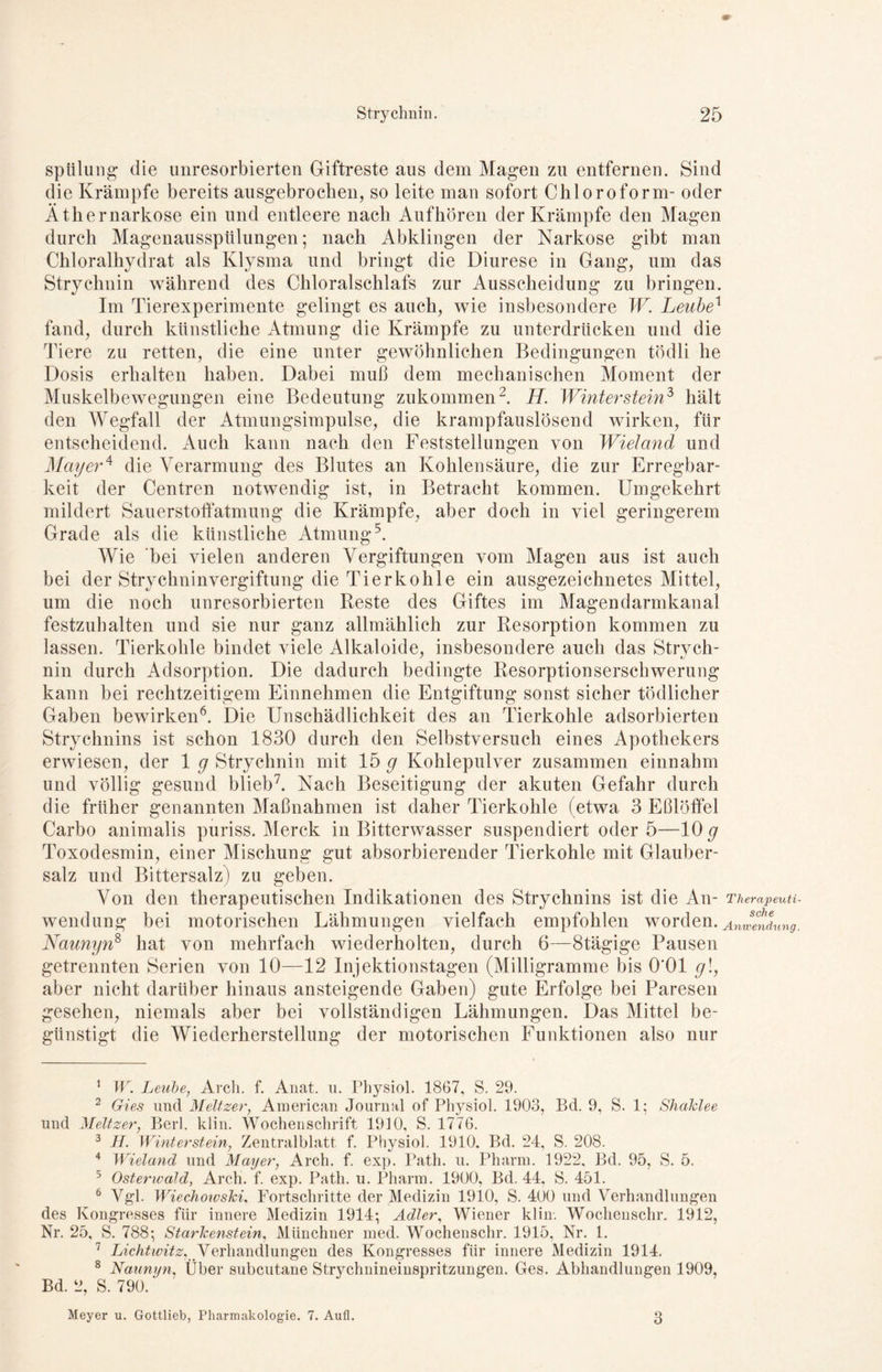 Spülung die unresorbierten Giftreste aus dem Magen zu entfernen. Sind die Krämpfe bereits ausgebrochen, so leite man sofort Chloroform- oder Äthernarkose ein und entleere nach Aufhören der Krämpfe den Magen durch Magenausspülungen; nach Abklingen der Narkose gibt man Chloralhyclrat als Klysma und bringt die Diurese in Gang, um das Strychnin während des Chloralschlafs zur Ausscheidung zu bringen. Im Tierexperimente gelingt es auch, wie insbesondere W Leube1 fand, durch künstliche Atmung die Krämpfe zu unterdrücken und die Tiere zu retten, die eine unter gewöhnlichen Bedingungen töclli he Dosis erhalten haben. Dabei muß dem mechanischen Moment der Muskelbewegungen eine Bedeutung zukommen2. H. Winterstein3 hält den Wegfall der Atmungsimpulse, die krampfauslösend wirken, für entscheidend. Auch kann nach den Feststellungen von Wieland und Mayer4 die Verarmung des Blutes an Kohlensäure, die zur Erregbar- keit der Centren notwendig ist, in Betracht kommen. Umgekehrt mildert Sauerstoffatmung die Krämpfe, aber doch in viel geringerem Grade als die künstliche Atmung5. Wie bei vielen anderen Vergiftungen vom Magen aus ist auch bei der Strychninvergiftung die Tierkohle ein ausgezeichnetes Mittel, um die noch unresorbierten Reste des Giftes im Magendarmkanal festzuhalten und sie nur ganz allmählich zur Resorption kommen zu lassen. Tierkohle bindet viele Alkaloide, insbesondere auch das Strvch- nin durch Adsorption. Die dadurch bedingte Resorptionserschwerung kann bei rechtzeitigem Einnehmen die Entgiftung sonst sicher tödlicher Gaben bewirken6. Die Unschädlichkeit des an Tierkohle adsorbierten Strychnins ist schon 1830 durch den Selbstversuch eines Apothekers erwiesen, der 1 g Strychnin mit 15 g Kohlepulver zusammen einnahm und völlig gesund blieb7. Nach Beseitigung der akuten Gefahr durch die früher genannten Maßnahmen ist daher Tierkohle (etwa 3 Eßlöffel Carbo animalis puriss. Merck in Bitterwasser suspendiert oder 5—10 g Toxodesmin, einer Mischung gut absorbierender Tierkohle mit Glauber- salz und Bittersalz) zu geben. Von den therapeutischen Indikationen des Strychnins ist die An- Therapeuti wendung bei motorischen Lähmungen vielfach empfohlen worden. Anwendung Naunyn8 hat von mehrfach wiederholten, durch 6—Stägige Pausen getrennten Serien von 10—12 Injektionstagen (Milligramme bis 0*01 g\, aber nicht darüber hinaus ansteigende Gaben) gute Erfolge bei Paresen gesehen, niemals aber bei vollständigen Lähmungen. Das Mittel be- günstigt die Wiederherstellung der motorischen Funktionen also nur 1 W. Leube, Arch. f. Anat. u. Physiol. 1867, S. 29. 2 Gies und Meitzer, American Journal of Physiol. 1903, Bd. 9, S. 1; Shaklee und Meitzer, Berl. klin. Wochenschrift 1910, S. 1776. 3 H. Winterstein, Zentralblatt f. Physiol. 1910, Bd. 24, S. 208. 4 Wieland und Mayer, Arch. f. exp. Path. u. Pharm. 1922, Bd. 95, S. 5. 5 Osterwald, Arch. f. exp. Path. u. Pharm. 1900, Bd. 44, S. 451. 6 Vgl. Wiechowski, Fortschritte der Medizin 1910, S. 400 und Verhandlungen des Kongresses für innere Medizin 1914; Adler, Wiener klin. Wochenschr. 1912, Nr. 25, S. 788; Starkenstein, Münchner med. Wochenschr. 1915, Nr. 1. 7 Lichtwitz, Verhandlungen des Kongresses für innere Medizin 1914. 8 Naunyn, Über subcutane Strychnineinspritzungen. Ges. Abhandlungen 1909, Bd. 2, S. 790. Meyer u. Gottlieb, Pharmakologie. 7. Aufl. 3