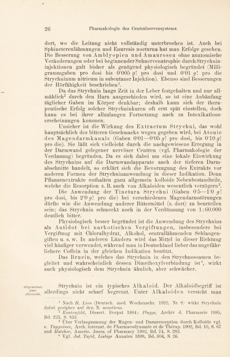 Allgemeines über Alkaloide. dort, wo die Leitung nicht vollständig unterbrochen ist. Auch bei Sphincterenlähmungen und Enuresis nocturna hat man Erfolge gesehen. Die Besserung von Amblyopien und Amaurosen ohne anatomische Veränderungen oder bei beginnender Sehnervenatrophie durch Strychnin- injektionen galt bisher als genügend physiologisch begründet (Milli- grammgaben pro dosi bis 0’005 gl pro dosi und 0*01 g\ pro die Strychninum nitricum in subcutaner Injektion). Ebenso sind Besserungen der Hörfähigkeit beschrieben1. Da das Strychnin lange Zeit in der Leber festgehalten und nur all- mählich2 durch den Harn ausgeschieden wird, so ist eine Anhäufung täglicher Gaben im Körper denkbar; deshalb kann sich der thera- peutische Erfolg solcher Strychninkuren oft erst spät einstellen, doch kann es bei ihrer allzulangen Fortsetzung auch zu Intoxikations- erscheinungen kommen. Unsicher ist die Wirkung des Extractum Stryclini, das wohl hauptsächlich des bitteren Geschmacks wegen gegeben wird, bei Atonie des Magendarmkanals (Gaben 0*01—0'05 g\ pro dosi, bis O'IO g\ pro die). Sie läßt sich vielleicht durch die nachgewiesene Erregung in der Darmwand gelegener nervöser Centren (vgl. Pharmakologie der Verdauung) begründen. Da es sich dabei um eine lokale Einwirkung des Strychnins auf die Darmwandapparate auch der tieferen Darm- abschnitte handelt, so erklärt sich die Bevorzugung des Extrakts vor anderen Formen der Strychninanwendung in dieser Indikation. Denn Pflanzenextrakte enthalten ganz allgemein kolloide Nebenbestandteile, welche die Resorption z. B. auch von Alkaloiden wesentlich verzögern3. Die Anwendung der Tinctura Strychni (Gaben 0*5—l'O g! pro dosi, bis 2’0 g\ pro die) bei verschiedenen Magendarmstörungen dürfte wie die Anwendung anderer Bittermittel (s. dort) zu beurteilen sein; das Strychnin schmeckt noch in der Verdünnung von 1:60.000 deutlich bitter. Physiologisch besser begründet ist die Anwendung des Strychnins als Antidot bei narkotischen Vergiftungen, insbesondere bei Vergiftung mit Chloralhydrat, Alkohol, centrallähmenden Schlangen- giften u. s. w. In anderen Ländern wird das Mittel in dieser Richtung viel häufiger verwendet, während man in Deutschland lieber das ungefähr- lichere Coffein in der gleichen Indikation benützt. Das Brucin, welches das Strychnin in den Strychnossamen be- gleitet und wahrscheinlich dessen Dimethoxylverbindung ist4, wirkt auch physiologisch dem Strychnin ähnlich, aber schwächer. Strychnin ist ein typisches Alkaloid. Der Alkaloidbegriff ist allerdings nicht scharf begrenzt. Unter Alkaloiden versteht man 1 Nach H. Lion (Deutsch, med. Wochenschr. 1922, Nr. 8) wirkt Strychnin dabei peripher auf den N. acusticus. 2 Bautenfeld, Dissert. Dorpat 1884; Plügge, Archiv d. Pharmacie 1885, Bd. 223, S. 833'. 3 Über Verlangsamung der Magen- und Darmresorption durch Kolloide vgl. v. Tappeiner, Arch. internal de Pharmacodynamie et de Therap. 1902, Bd. 10, S. 67 und Batcher, Americ. Journ. of Pharmacy 1902, Bd. 74, S. 283. 4 Vgl. Jul. Tafel, Liebig? Annalen 1898, Bd. 304, S. 26.
