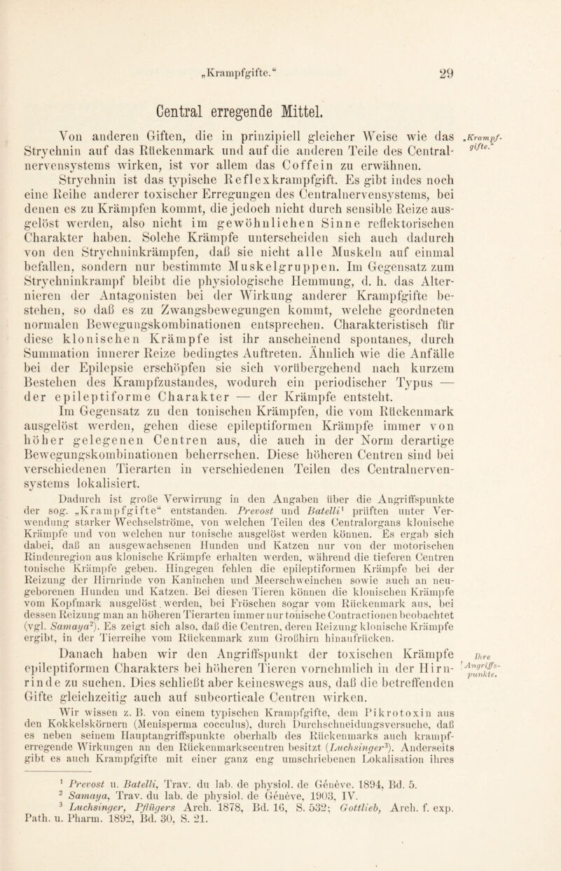 Central erregende Mittel. Von anderen Giften, die in prinzipiell gleicher Weise wie das „Kramqf- Strychnin auf das Rückenmark und auf die anderen Teile des Central- gifte' nervensystems wirken, ist vor allem das Coffein zu erwähnen. Strychnin ist das typische Re fl ex krampfgift. Es gibt indes noch eine Reihe anderer toxischer Erregungen des Centralnerven Systems, bei denen es zu Krämpfen kommt, die jedoch nicht durch sensible Reize aus- gelöst werden, also nicht im gewöhnlichen Sinne reflektorischen Charakter haben. Solche Krämpfe unterscheiden sich auch dadurch von den Strychninkrämpfen, daß sie nicht alle Muskeln auf einmal befallen, sondern nur bestimmte Muskelgruppen. Im Gegensatz zum Strychninkrampf bleibt die physiologische Hemmung, d. h. das Alter- nieren der Antagonisten bei der Wirkung anderer Krampfgifte be- stehen, so daß es zu Zwangsbewegungen kommt, welche geordneten normalen Bewegungskombinationen entsprechen. Charakteristisch für diese klonischen Krämpfe ist ihr anscheinend spontanes, durch Summation innerer Reize bedingtes Auftreten. Ähnlich wie die Anfälle bei der Epilepsie erschöpfen sie sich vorübergehend nach kurzem Bestehen des Krampfzustandes, wodurch ein periodischer Typus — der epileptiforme Charakter — der Krämpfe entsteht. Im Gegensatz zu den tonischen Krämpfen, die vom Rückenmark ausgelöst werden, gehen diese epileptiformen Krämpfe immer von höher gelegenen Centren aus, die auch in der Norm derartige Bewegungskombinationen beherrschen. Diese höheren Centren sind bei verschiedenen Tierarten in verschiedenen Teilen des Centralnerven- systems lokalisiert. Dadurch ist große Verwirrung in den Angaben über die Angriffspunkte der sog. „Krampfgifte“ entstanden. Prevost und BatellP prüften unter Ver- wendung starker Wechselströme, von welchen Teilen des Centralorgans klonische Krämpfe und von welchen nur tonische ausgelöst werden können. Es ergab sich dabei, daß an ausgewachsenen Hunden und Katzen nur von der motorischen Rindenregion aus klonische Krämpfe erhalten werden, während die tieferen Centren tonische Krämpfe geben. Hingegen fehlen die epileptiformen Krämpfe bei der Reizung der Hirnrinde von Kaninchen und Meerschweinchen sowie auch an neu- geborenen Hunden und Katzen. Bei diesen Tieren können die klonischen Krämpfe vom Kopfmark ausgelöst. werden, bei Fröschen sogar vom Rückenmark aus, bei dessen Reizung man an höheren Tierarten immer nur tonische Contractionen beobachtet (vgl. Samayo1 2). Es zeigt sich also, daß die Centren, deren Reizung klonische Krämpfe ergibt, in der Tierreihe vom Rückenmark zum Großhirn hinaufrücken. Danach haben wir den Angriffspunkt der toxischen Krämpfe ihre epileptiformen Charakters bei höheren Tieren vornehmlich in der Hirn- rA^rJJes~ rinde zu suchen. Dies schließt aber keineswegs aus, daß die betreffenden Gifte gleichzeitig auch auf subeorticale Centren wirken. Wir wissen z. B. von einem typischen Krampfgifte, dem Pikrotoxin aus den Kokkelskörnern (Menisperma cocculus), durch Durchschneidungsversuche, daß es neben seinem Hauptangriffspunkte oberhalb des Rückenmarks auch krampf- erregende Wirkungen an den Rückenmarkscentren besitzt (Luchsinger3). Anderseits gibt es auch Krampfgifte mit einer ganz eng umschriebenen Lokalisation ihres 1 Prevost u. Batelli, Trav. du lab. de physiol. de Geneve. 1894, Bd. 5. 2 Samaya, Trav. du lab. de physiol. de Geneve, 1903, IV. 3 Luchsinger, Pflügers Arch. 1878, Bd. 16, S. 532; Gottlieh, Arch. f. exp. Patli. u. Pharm. 1892, Bd. 30, S. 21.