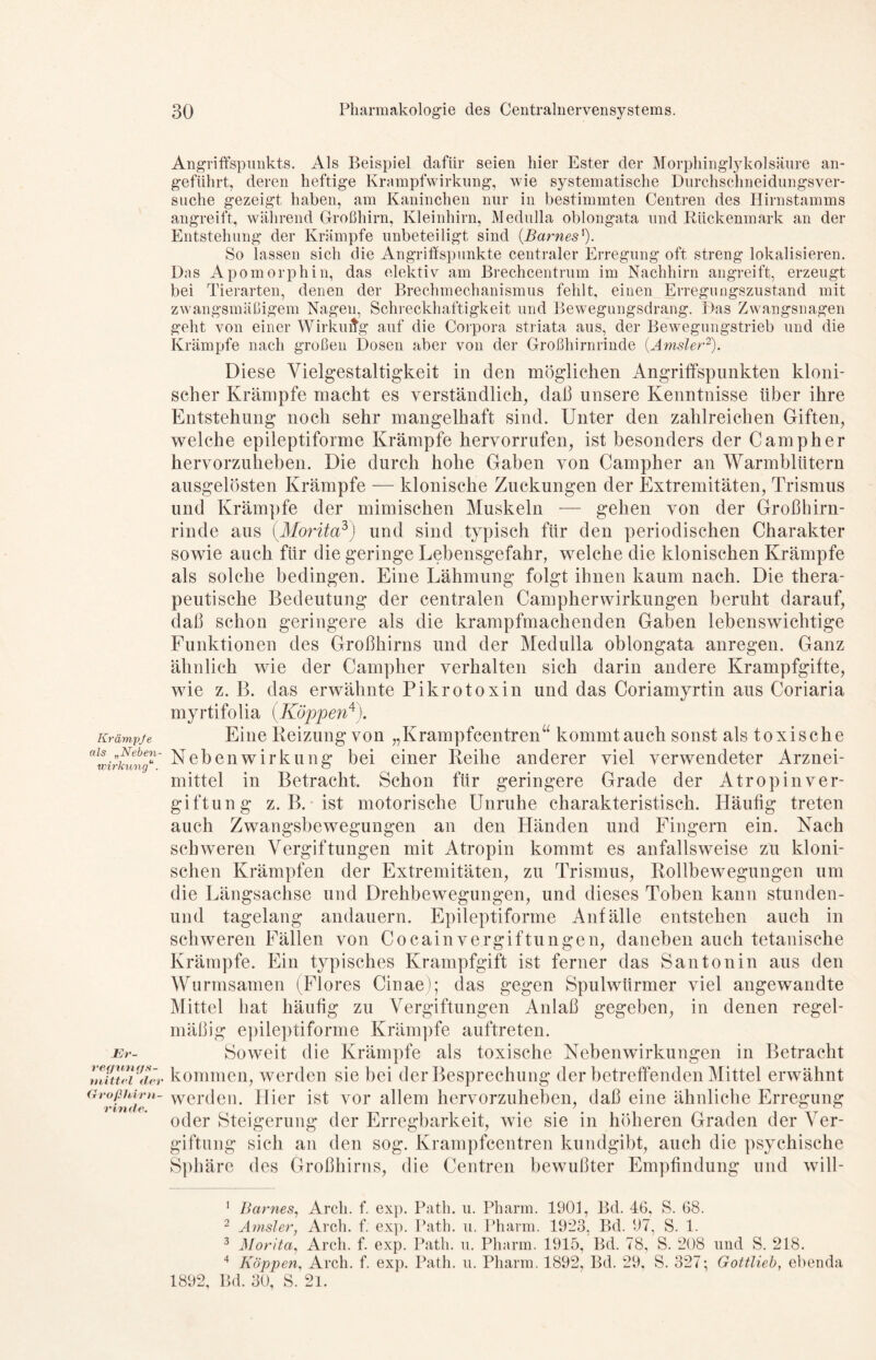 Krämpfe als „Neben- wirkung“. Er- ve<fun</s- tnittel der Großhirn- rinde. Angriffspunkts. Als Beispiel dafür seien hier Ester der Morphinglykolsäure an- geführt, deren heftige Krampfwirkung, wie systematische Durchschneidungsver- suche gezeigt haben, am Kaninchen nur in bestimmten Centren des Hirnstamms angreift, während Großhirn, Kleinhirn, Medulla oblongata und Rückenmark an der Entstehung der Krämpfe unbeteiligt sind (Barnes'). So lassen sich die Angriffspunkte centraler Erregung oft streng lokalisieren. Das Apomorphin, das elektiv am Brechcentrum im Nachhirn angreift, erzeugt bei Tierarten, denen der Brechmechanismus fehlt, einen Erregungszustand mit zwangsmäßigem Nagen, Schreckhaftigkeit und Bewegungsdrang. Das Zwangsnagen geht von einer Wirkuitg auf die Corpora striata aus, der Bewegungstrieb und die Krämpfe nach großen Dosen aber von der Großhirnrinde (.Amsler1 2). Diese Vielgestaltigkeit in den möglichen Angriffspunkten kloni- scher Krämpfe macht es verständlich, daß unsere Kenntnisse über ihre Entstehung noch sehr mangelhaft sind. Unter den zahlreichen Giften, welche epileptiforme Krämpfe hervorrufen, ist besonders der Camp her hervorzuheben. Die durch hohe Gaben von Campher an Warmblütern ausgelösten Krämpfe — klonische Zuckungen der Extremitäten, Trismus und Krämpfe der mimischen Muskeln -— gehen von der Großhirn- rinde aus (.Morita3) und sind typisch für den periodischen Charakter sowie auch für die geringe Lebensgefahr, welche die klonischen Krämpfe als solche bedingen. Eine Lähmung folgt ihnen kaum nach. Die thera- peutische Bedeutung der centralen Campherwirkungen beruht darauf, daß schon geringere als die krampfmachenden Gaben lebenswichtige Funktionen des Großhirns und der Medulla oblongata anregen. Ganz ähnlich wie der Campher verhalten sich darin andere Krampfgifte, wie z. B. das erwähnte Pikrotoxin und das Coriamyrtin aus Coriaria myrtifolia (Koppen4). Eine Reizung von „Krampfcentren“ kommtauch sonst als toxische Nebenwirkung bei einer Reihe anderer viel verwendeter Arznei- mittel in Betracht. Schon für geringere Grade der Atropinver- giftung z. B.-ist motorische Unruhe charakteristisch. Häufig treten auch Zwangsbewegungen an den Händen und Fingern ein. Nach schweren Vergiftungen mit Atropin kommt es anfallsweise zu kloni- schen Krämpfen der Extremitäten, zu Trismus, Rollbewegungen um die Längsachse und Drehbewegungen, und dieses Toben kann stunden- und tagelang andauern. Epileptiforme Anfälle entstehen auch in schweren Fällen von Cocain Vergiftungen, daneben auch tetanische Krämpfe. Ein typisches Krampfgift ist ferner das Santonin aus den Wurmsamen (Flores Cinae); das gegen Spulwürmer viel angewandte Mittel bat häufig zu Vergiftungen Anlaß gegeben, in denen regel- mäßig epileptiforme Krämpfe auftreten. Soweit die Krämpfe als toxische Nebenwirkungen in Betracht kommen, werden sie bei der Besprechung der betreffenden Mittel erwähnt werden. Hier ist vor allem hervorzuheben, daß eine ähnliche Erregung oder Steigerung der Erregbarkeit, wie sie in höheren Graden der Ver- giftung sich an den sog. Krampfcentren kundgibt, auch die psychische Sphäre des Großhirns, die Centren bewußter Empfindung und will- 1 Barnes, Arcli. f. exp. Path. u. Pharm. 1901, Bd. 46, S. 68. 2 Amsler, Arcli. f. exp. Path. u. Pharm. 1923, Bd. 97, S. 1. 3 Morita, Arcli. f. exp. Path. u. Pharm. 1915, Bd. 78, S. 208 und S. 218. 4 Koppen, Arch. f. exp. Path. u. Pharm. 1892, Bd. 29, S. 327; Gottlieb, ebenda 1892, Bd. 30, S. 2l.
