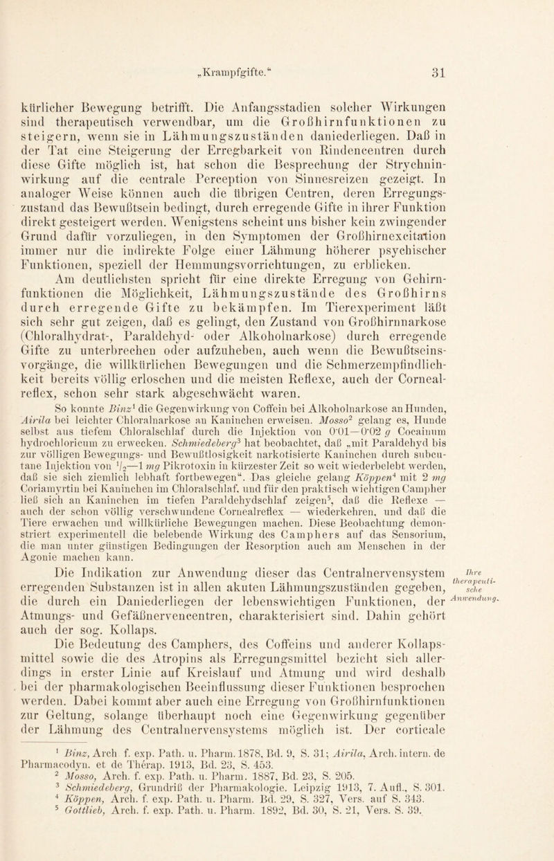 ktirlicher Bewegung betrifft. Die Anfangsstadien solcher Wirkungen sind therapeutisch verwendbar, um die Großhirnfunktionen zu steigern, wenn sie in Lähmungszuständen daniederliegen. Daß in der Tat eine Steigerung der Erregbarkeit von Rindencentren durch diese Gifte möglich ist, hat schon die Besprechung der Strychnin- wirkung auf die centrale Perception von Sinnesreizen gezeigt. In analoger Weise können auch die übrigen Centren, deren Erregungs- zustand das Bewußtsein bedingt, durch erregende Gifte in ihrer Funktion direkt gesteigert werden. Wenigstens scheint uns bisher kein zwingender Grund dafür vorzuliegen, in den Symptomen der Großhirnexcitation immer nur die indirekte Folge einer Lähmung höherer psychischer Funktionen, speziell der Hemmungsvorrichtungen, zu erblicken. Am deutlichsten spricht für eine direkte Erregung von Gehirn- funktionen die Möglichkeit, Lähmungszustände des Großhirns durch erregende Gifte zu bekämpfen. Im Tierexperiment läßt sich sehr gut zeigen, daß es gelingt, den Zustand von Großhirnnarkose (Chloralhydrat-, Paraldehyd- oder Alkoholnarkose) durch erregende Gifte zu unterbrechen oder aufzuheben, auch wenn die Bewußtseins- vorgänge, die willkürlichen Bewegungen und die Schmerzempfindlich- keit bereits völlig erloschen und die meisten Reflexe, auch der Corneal- reflex, schon sehr stark abgeschwächt waren. So konnte Binz1 2 die Gegenwirkung von Coffein bei Alkoholnarkose an Hunden, Airila bei leichter Chloralnarkose an Kaninchen erweisen. Mosso2 gelang es, Hunde selbst aus tiefem Chloralschlaf durch die Injektion von O'Ol—0'02 g Cocainum hydrochloricum zu erwecken. Schmiedeberg3 4 hat beobachtet, daß „mit Paraldehyd bis zur völligen Bewegungs- und Bewußtlosigkeit narkotisierte Kaninchen durch subcu- tane Injektion von V2—1 mg Pikrotoxin in kürzester Zeit so weit wiederbelebt werden, daß sie sich ziemlich lebhaft fortbewegen“. Das gleiche gelang Koppen4 mit 2 mg Coriamyrtin bei Kaninchen im Chloralschlaf, und für den praktisch wichtigen Campher ließ sich an Kaninchen im tiefen Paraldehydschlaf zeigen5, daß die Reflexe — auch der schon völlig verschwundene Cornealreflex — wiederkehren, und daß die Tiere erwachen und willkürliche Bewegungen machen. Diese Beobachtung demon- striert experimentell die belebende Wirkung des Camp her s auf das Sensorium, die man unter günstigen Bedingungen der Resorption auch am Menschen in der Agonie machen kann. Die Indikation zur Anwendung dieser das Centralnervensystem Kre erregenden Substanzen ist in allen akuten Lähmungszuständen gegeben, sch e die durch ein Daniederliegen der lebenswichtigen Funktionen, der Anwendwns Atmungs- und Gefäßnervencentren, charakterisiert sind. Dahin gehört auch der sog. Kollaps. Die Bedeutung des Camphers, des Coffeins und anderer Kollaps- mittel sowie die des Atropins als Erregungsmittel bezieht sich aller- dings in erster Linie auf Kreislauf und Atmung und wird deshalb bei der pharmakologischen Beeinflussung dieser Funktionen besprochen werden. Dabei kommt aber auch eine Erregung von Großhirnfunktionen zur Geltung, solange überhaupt noch eine Gegenwirkung gegenüber der Lähmung des Centralnervensystems möglich ist. Der corticale 1 Binz, Arch f. exp. Path. u. Pharm. 1878, Bd. 9, S. 31; Airila, Arch. intern, de Pharmacodyn. et de Therap. 1913, Bd. 23, S. 453. 2 Mosso, Arch. f. exp. Path. n. Pharm. 1887, Bd. 23, S. 205. 3 Schmiedeberg, Grundriß der Pharmakologie. Leipzig 1913, 7. Auf!., S. 301. 4 Koppen, Arch. f. exp. Path. u. Pharm. Bd. 29, S. 327, Vers, auf S. 343. 5 Gottlieb, Arch. f. exp. Path. u. Pharm. 1892, Bd. 30, S. 21, Vers. S. 39.